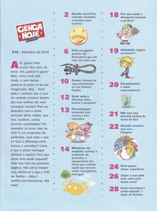 ffismws&ffi wffiffim$ Para
entender direitinho
a maneira como
ouvrmos.
Yw*#x um gigante
parente dos
dinossauros que até
hoje vive entre nós.
wffi ffiï,,iin:?:;ï","
a gord ura?
ffi*#wffidwdwn origami
na lixe ira?l?
v
2,16 . Setembro de 2010
lô, galeral Não
ouviu? Vou dizer de
novo: Alô, galera! E agora?
Bem, como você está
lendo, o som destas
palavras só pode vir da sua
imaginação. Mas... Você
sabe o caminho que o som
de verdade percorre dentro
das suas orelhas até você
conseguir escutar? Pois vai
descobrir com o texto
principal desta edição, que
traz, tarnbém, outras
incríveis curiosidadesl Por
exemplo: jâ ouviu falar no
teiú? E um acelerador de
partículas, você sabe o que
é? Qual a diferença entre
lontras e ariranhas? Corno
é que o sabão consegue
eliminar a sujeira? Para que
serve uma sonda espacial?
Tudo isso está nas próximas
páginas. Não perca tempol
Leia, divirta-se e siga a CHC
no Twitter http:l/
twitter. co m/ chcriancas. Até
mais!
wffi m;"::í#::i:"de Luiz Roberto
Guedes.
ffiwpmm#msxms&&ws
o sabão
su perpoderoso !
uma
história da
Rex!
ffiaemsedw ffitrffiffiffiffiffu
Wffiffië ffiffiff***
Designer!
ffimffim*ffiffiffiffiH
nossas superdicas!
#mgwx o que pode
estar certo entre
tantos erros?
ffiw*mm #wemsmffiffiffiffiffi a
sonda espacial? +
Seção de ffimrËmw-
ffitp
ffi*
ffi*
ffi&m mais
divertida
Turma do
wffi ffiffiffiË'ffiïm.,"o
acelerador de
partículas, o
equipamento dos
físicos para estudar
aquilo que nem em
sonho conseguimos
enxergar!
*dm
s6
çffi ffitrãffiïrn,
€ ffi Y'tr'i"ïiiffi"
lontras e ariranhas?
sombra e com
calendário.
ffi8
 