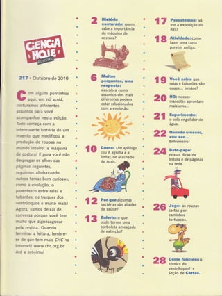 217 r Outubro de 2010
orn alguns pontinhos
aqui, um nó acolá,
costu ralnos diferentes
assuntoç para você
aconnrpanhar nesta edição.
Tudo corneça com a
lnteressante história de um
lnvento que modificou a
prod,ruçáo de roupas no
m,u'ndo inteiro: a máquina
d€ costura! E para você não
despregar os olhos das
pfuinas seguintes,
setulmos alinhavando
outros temas bem curiosos,
cÍltïïo a evolução, o
parentesco entre raias e
fubarões, 0s truques dos
ventríloguos e muito mais!
Agora, Yamos deixar de
conversÍL porque você tem
rnuito que ziguezaguear
pela revista. Quando
tenrninar a leitura, lembre-
se de gue tem mais CHC na
internet! www.chc.org. br
Até a próxima!
***._**f,Éff$Ët"*i "+*r+ijiiiË.tiiF
"-"'" "
-" ";***rg"I;iffi 'tiry
**J*Ëffi
* -*
llisüória
costuradal quem
sabe a importância
da máquina de
costu ra?
llÍluitas
' perguntf,sr uma
rcspostal
descubra como
assuntos dos mais
diferentes podem
estar relacionados
com a evolução.
ffi-ffi
da saúde?
borboleta ameaçada
de extinção?
20
25
rr aT:fii[:;ix
Rex!
l8 fi;:ïir"parecer antiga.
quase... lrmãos?
ll0r nossos
mascotes aprontam
mais uma...
Jogor as roupas
certas por
caminhos
tortuosos.
Gomo funciona a
técnica do
ventríloquo? +
Seção de GarÍas.
l9 H:u.ï:iiu:ï",,o
2l:ïi,ïffiff,,'"
agua.
0uando sreseeÍr
rÍou sGf,..
Enfermeiro!
Bate-papot
nossas dicas de
leitura e de páginas
na rede.
22
lo ?:fr":rlíi""!z'oro 24linha), de Machado
de Assis.
l2 r#;fflll'i,::",
l3 ffi:m,:,'ffi"
28
 