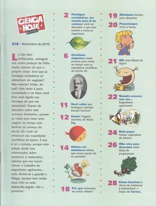 Fornrigas*
eortadeiras, urn
rmundo para Iá de
n
cçrfrossã você vai'
descobrir o que elas
comem e como se
a
organlzam.
f g ff"ï#ïï:1:"''"
20 i,,ï,":-f,iÏ,ï,
218 , Novembro de 2OÍO
á vão elas !
Enfileiradâs, carregam
nas costas pedaços de folha
muito maiores do que o
proprüo corpo. Será que as
formigas-cortadeiras ie,,'
alimentam de vegetais?
ü{ão ÍTtBSrïo! Então, do
quê? Este texto é pura
cu riosidade e vai Íazer você
ficar rnais ligado nas
formigas do que um
tamanduál Depois de
descobrir sobre este
un iverso,'fantástico, arrürne
as rnalas para Íazer uma
viagern no tempo com
destino ao começo do
seculo 2O: você vai
em barcar nas expedições
cientrficas da época. E isso
é só o começo, porque esta
edição ainda traz
inforrnaçÕes sobre
meteoros e meteoritos,
cebolas que nos fazem
chorar, o trabalho do , '
engenheiro agrônomó;,r
Leia, divirta-se e guard,ê o
fôlego, porque tem muito
mais CHC na rede:
wwlu,chc.org,br. Até a
prox irna !
Giemtistas
wiaiantes; malas
prontas para voltar
no tempo com as
exped ições científicas
do século 20.
HQ: uma tâbula do
Zíperl
llt #f#iffiuru,as
que nunca param de
se exercitar! , '
í};ifr
2t2 Ouando erescesï,
rÍott sst!,,"
Engenheiro
,
agrônomo!rt Uocê sahia gue
formirgas e plantas
trocam favores? :
Gonto a Viagens
.tal
incrívers, de Mario
Bag-
l: 2
24
2'€,
Bate-pap$ã
nossas superdicas
de leitura!
Olho uiuo para
descohrir meia-
dúzia de
a
preguiçosras!
Gorms funcÍona a
chuva de meteoros
e meteoritos? +
Seção de Gartas-rs ïr:#:ï:ï:ï#"
e8
 