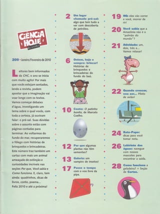 ffim il**grer
s$*m*xeedw pw#*mxfix
algo que tem tudo a
ver com descoberta
de petróleo.
:ï$ ff
rir!
' 'i
: : il
"
,,, ,, 'i':i",r'"":": :
i:l
rabãa.Q 'a
Amazônia não é o
"pulmão do
mun !'iì;,,
:, ,..'".' ,"',' ' .:] ]':
i,: . . ,l
ffir"'
dois',, tr,ê5'e;r.i- """"
Vamos relaxar!
f ndn $ry
*o*'psr'i. Pilo ''
de avião!
Baü F' , ''
dicas para você
tomar nota.
'|:: I, '. :, " , ,
'...''
b.ã nüg. 'dfis" ''
águrasl navegue
com nossos
,mâs-cote's'paiã ,,
êntôntiar ra'sáídâ "
Gomo Íunciona a
geladeira? + Seção
dg, üg ils",'," :-'l',:,',',,',
e$
2,:,,
2{}S . Janeiro/Fevereiro de 2010
eitores bem informados
da CHÇ o ano se inicia
corn muito agitol Por mais
que vocês estejam sentados,
lendo a revista, podem
apostar que a imaginação vái
Yffir longe com os textos.
Vamos corneçar debaixo
d'água, investigando um
terna sobre o qual vocês, com
toda a cert ezarjá ouviram
falar: o pré-sal. Suas dúvidas
sobre o assunto estão com r,
paginas contadas para
terminar. Ao voltarmos do
fundo do mar, recuperaremol
o fôlego com histórias de " ,,
brinquedos e brincadeiras. '
Este número traz também urn
cartaz com mais um animal
ameaçado de extinção e
curiosidades incríveis nas '
seçóes fur eu€, Você sabiat,e
Como funciona. E, claro, têú
ainda: quadrinhos, dicas de
livros, conto, poemâ...,
Feliz 2010 e até a próxima! :
ffinç*msw* fuw$e e
sffi*s*ffitr#Ë fudmemrË
Histórias de
brinquedos e
brincad€lras do
fundo do baú.
2A
ro #wm*spx O patihho
bonito, de Marcelo
Coelho.
sernentes?
2,
l2 ffiïïffï**tff' 2$
{s ffiiïi*iï''insetos!
tv ffirrJffii; 2
t
ptpa.
 