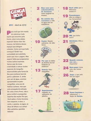 ã$ma *ffis& pffitrê
eofleeãemadetreË
de temesstr&sã
I
como surglram os
museus.
ffi* ryatwérw d**
ssËrenç{üesx a vida
na água sem ter
nadadeiras.
2rl r Abril de 2010
ara você que tem mania
de colecionar tudo
aquilo gue encontra pela
frente, esta é uma edição
especiall Vamos falar dos
museus, da história desses
espaços que abrigam
coleçÕes. Como será que tudo
corneçou? Onde? Sua
curiosidade será satisfeita
assim que virar a págiJla. Mas
espere! Saiba que preparamos
muitas outras surpresas.
Vamos usar da nossa
críatividade e colocar óculos
especiais de rnergulho
desenvolvidos pela Turma do
Rex para conhecer bem de
perto o plâncton. E, ainda
sem sair da água, seremos
apresentados ao pato-
rnergulhão, uma ave de
hábitos curiosos, mas que
está ameaçada de extinção.
De volta à terra firme, vale a
pena conferÍr as perguntas
espertas das seções Por euê,
Você sabia e Como funciona.
Sem esquecer, é claro, o
I
conto, o poema, os jogos, as
dÍcas de leitura e as cartas!
Até a próxima, queridos
leitores !
&uançdo sreseçtr,
ïte3g s*F.,o
Arquivista!
Sm*e-pepüü tome
nota das-nossas
d'icas.
-$oge= o que está
fora do lugar?
Verne.
%ffi
ãd&
ã6
s
l,
r.Í{B'Á,
'.
Ssmus ffalnncil$mtr o
submarino? +
Seção de tarta*"
Ir
* I ffir"f"ffff*queo
existe?l?l
fr$ ï,i:.ffïmff.
nas ferramentas!
H&s gue bicho
será? !
&Ëãwãdadex Olha a
cobra!!!
2$
€€p rffi,::ï:'to,, ãfi
Íü # For agr*# os índios
= ffi da América do Sul
nã
lembram os
asiáticos?
Ga[erfimn Pato-
mergulhão.
€ w ffiËïïrii*, n8submarino de
plástico.
 
