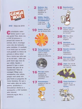 ffi*&ãsm:w',dmw
fuÊe*easã o jeito
científico de
identificar os
animais.
ïiË,.;
ffi#nËdgu ,:ffiunËdwu
Wffis#s& e ses*rmm
pmw,egfuã***mdees
o,Qu'e mâis
pode haver?
212. Maio de 2010
tì uriosidades sobre
tt bichos quem é que
não gosta? Pois, desta vezl
a CHC far procu rar o
porquê dos nomes de
anlmais, isto é, investigar
como eles são batizados
pelos cientistas. O resultado
é um texto que'vai manter
você grudado na leitura da
primeira à última linhal
Para a turma gue acha gue
já viu de tudo... Sabia gue
pode haver algo mais do
que sólido, líquido e
gasoso?l Equeonosso
planeta não para de se
transformar? Trate de
conseguir fôlego para
acompánhar êsta edição,
pôrqu,ê Você ainda tem
pela frente as pergúntas do
Como funciof,â, Por que e
Você sabia, além de conto,
poema, quadrinhos ê
brincadeirasl Divirta-se e
acornpanhe a CHC também
pela internet
www,chc.org.br. Até a
próxima! , ',
%ffi swx*i-Jffiïïf;
ffiw ffffiffiffiT-;',;
' ,' I d,a''Áfricà,.
arnbÍentes dentro
do Cérrado?
ffiffis Rêx, Diná, 1
Zípier'€...,Um
dragão?l
ffiasm*mdw mwmwwffitr*
Wffi*# ffiffi#*** ' l
Engenheiro ,
mecatrônico!,
ffim*m*Wffiffiffix dicas
para voce vlaJar na
|eitura e na rede!
#cwgws 5uá: vez de
descobrir os nomes
das, espécies.
ffiffi ffif,k#ffi* ffiffi
coÍllto o nosso
planeta já foi e
âinda ierá difefsnte.
ffiffi
ffi
% ffi irnffiï#itos
desaf iros !
ffiwmxw #amruamfirupxm o
cérebro de um
robô? + SeÇáo de
ffimw*mw.
ffiffi 5trffirffi;'u
ffiffiF
#acilidade Bm
reconhecer seus
parentes? '
% w f,ãiiãTïtr#i os
ffi
 