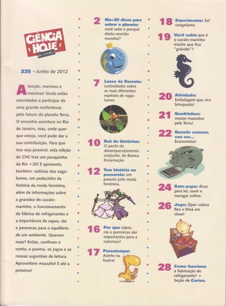 235 ' Junho de 2012
tenção, meninos e
meninas! Vocês estão
convidados a participar de
uma grande conferência
pelo futuro do planeta Terra.
O encontro acontece no Rio
de .laneiroí mas, onde quer
gue esteja, você pode dar a
sua contribuição. Para que
isso seja possível, esta edição
da CHC traz um pouquinho
da Rio +2O! E apresenta
também: notícias dos vaga-
lumes, utn pedacinho da
história da moda feminina,
além de informações sobre
a gravidez do cavalo-
marinho, o funcionamento
da fábrica de refrigerantes e
a importância de sapos, rãs
e pererecas para o equilíbrio
de um ambiente. Querem
mais? Então, confiram o
conto, o poema, os jogos e as
nossas sugestões de leitura.
Aproveitem muuuitol E até a
próxima!
lo ãË$ïH*our**
Riro+ËS dicss perin
salwar o planeüa:
você sabe o porquê
Lmu*e da floresün;
curiosidades sobre
as mais diferentes
espécies de vaga-
lumes
desempacotamento
conjunüo, de Bianca
Encarnação.
{2 iinff:ffiff"passeio pela moda
feminina.
lìiir..Í
FaËe*pepëa dicas
para ler, ouvir e
navegar online.
Jogo= Zíper coloca
Rex e Diná em
close!
çG tr:ïïff:::',ao B
importantes para a .,iÈ
natureza?
Pa*saüerap$!:
Acerte na ffiflS-,,,, n* &
lixeira! Ë{., ,}* ***d O
#:
rg ffi:mx:*o:sar
lg na,::iï,:il:u
macho que fica
" grâvido"?
20 *úüwËdader
Embalagem que vira
brinquedo!
2l trïtrH*ïff*
22
att
26
28 ïffi,ï.iffi"ff""
refrigerante? +
Seção de €arË*s*
pela Terra!
Guamdo eËeseeËL
EfÕCt' S(ÊF**"
Economista!
t7
 