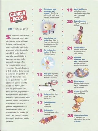 236 . Julho de 2012
e o mundo fosse acabar,
o que você taria? Não,
não precisa sentar e chorar.
Embora essa história de
que a civilização maia teria
anunciado o fim do mundo
para 2012 tenha dado o
que falar no noticiári o, jâ
sabemos que está tudo
sob controle, que o fim,
na verdade, pode ser um
recomeço. Mas, ainda assim,
a CHCfoi atrás deste buxixo
e conta tim-tim por tim-tim
que fim do mundo é esse
e por que ele não vai mais
acontecer. Caso o assunto
lhe dê nos nervos, saiba
que nós preparamos um
texto especial, explicando o
funcionamento do sistema
nervoso. E para acalmar ainda
mais os ânimos, escolhemos
com carinho o conto, o
a
poemâ, o experimento, as
brincadeiras e, claro, as
curiosidades das seções Por
quê?, Você sabia? e Como
funcio na? Boa leitura e até a
próxima!
ro âï:::ïi*ï
É werdade que
o mundo uai
acabar? Confira a
origem de mais uma
história assustadora.
ileurônios êm
ação: Rex, Diná e
Ziper por dentro do
funcionamento do
sistema nervoso.
Brum.
Galerial Um tico-
tico à beira da
extinção.
20
2t ffi:tï::.ï*
aprontSt yais
uma, claro!
22 Ouando
GrescêÍ, rrou
$GÍ... Especialista
em patrimônio
histórico-culturall
24
19 ffii'ïïï3flu'habilÍdades especiais
I
para consegurr
comida?
Experimenüor
"Força" para atrair
bolhas.
12 iï:,Hïã;'-Htr
da nossa cabeça?
I
i
I
I
i
I
i
I
i
i
I
I
t
I
I
I
I
I
t
I
t
r
I
I
l
I
t
Ì
I
I
I
I
t
I
I
I
t
i
I
I
I
I
I
i
i
':
i
Ì
l
l-
r3
26
Bate-papo:
Fiquem ligados nos
livros e nas nossas
dicas online!
Jogor Uma trilha
com os Maias.
Gomo funciona
a memória do
elefante + Seção de
Gartas.
l7 f;ã"[emno:
Números.
l8 *ïï:il"i.caixa
de ovos.
23
 