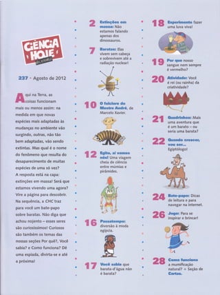 ffixË5eEçffiew êilçn
m&ssa* Não
estamos falando
apenas dos
dinossauros.
:
:
ffiaratffisil Elas
t
vivern seÍfl cabeça
e sobrevivem até a
radiação nuclear!
'ffiffi ffiïffiffiÍazer
237 ' Agosto de 2012
A:::i;ï::r;:-
mais ou menos assim: na
medida em que novas
espécies mais adaptadas às
mudanças no ambiente vãô
surgindo, outras, não tão
bem adaptadas, vão sendo
extintas. íVlâs quâl
,é
o nOme
do fenômeno gue resulta do
desaparecimentô, de muitas
espécies de uma só vez?
A resposta está nâ Capâ:
extinções em massâ! Será que
estamos vivendo uma agora?
:
Vire a página para descobrir.
Na sequência, a CHC traz
para você um bate-papo
sobre baratas. Não diga que
achou nojento - esses seres
são curiosíssimosl Curiosos
são também os temas das
nossas seções Por quê?, Você
sabia? e Como funciona? Dê
uma espiada, divirta-se e até
a próxima!
- ffi ffiiiffiffiH%,o.
cheia,de ciência
entre múmias e
pirâmides. :
@ ffi ffigË*o" mi qsmnffãmw
# ffie* sËósË Uma viagem
€F # &exmdrËssEË*ss Mais
* # uma aventura que
é um barato - ou
' :,' :, rsêriâ ü,66'bârata?
ffiffi {Dmamd* GfiêsGGfs
w&$r s&F"*"
Egiptólogol
ffiffi
ffi ffi Fas*aËmnmpmu
ffi w diversãoàmoda
egípcia.
ffi ffiiiï#' ;';
é úermélhô? ::
r'':
':
,:',: r:
&tËqrÉdmden Você
,rt
é rei (ou rainha) da
criatividade?
Sm*m;pffipe*,'Dicas''
de leitura e para
qavegalr ha internet,
Jmgou Para se
inspirar e brincar!
trff ç fusã#f;dÊ,nnffi' ,
a mumificação
natu ral? + Seção de
Gmr€eg"
ffiffi
ffiffi
ffi W ltmç# ssh*a que
ffi "ffi barata-d'água não
Marcelo Xavier-
..ê',: '?i'*
rr:' .-,t.'r. .
t.I:S *^n
*,*to
^ç,= ..r-
, l'
,.'.1.., . ,).
é barata?
ffiffi
 