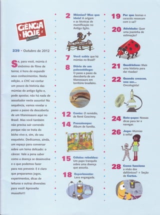 [:;;
["
lilúmÍas? ffias qrrc
ideial A origem
e,as técnigas de, r 'i"'1 r,:
mum,ifi.caç-ão, Í,lo, .,,, .,
Antigo,,Egitol,': ,, , ,, ,,,
ffocê sahia que há
rnúrnias no Br,asil? ,
,. . t..l'"',,,' ",'''',,
Diária de urrr
paleoffitogo:
O,passo,a passg da
dgscobgrta de fll'Ìl, ,, ,,
titanossauro',effi,,',,',
território brasileiro.
I,tt.t
''
q For quê iesmas e
, Ç',,,, Gaf,,a€óis, f, êssê.c.âffi ,,
,-t,',,i ,tt'" ctOmt ô'ttâl?ti, ,,'i,l ,t':,,',,'
* ca*Ë"Oüêi
Ha'lOen'Ín '
esti
i' j;-r""
ffi
r, é hora de expandir
,seus conhecimentos. Nesta.,,1 ,t, '
-..,
,,,.-1....li,;1,-..',,', .
edição , a CHC vai contar
um pouco da história fu..' ,,,,:.,.,i
múmias do antigo rgi; e,
pode apostar, não há nàOá ee
stador neste :rssuntd rua.'''
seguência, vaÍnos revelar o
'. t ' r i
$.âÈso a passo da descoberta
,,t,, r . .
de um titanossauro aqui no
,ll,
Brasil. Mas você também
jt-
. r
não precisa sair correndo ,
porgue não se trata do
,
.,r.
,1,,
" : '::'l: l:' ': ::::
'il'r: :i:'::'ij'
bicho vivo e, sim, do seu, ,
,',.''
esgueleto. Dedicamos, ainda,
,a,'i,,:.r.a. .t,
, ., '
,urïr espaço para conversar
lobre um tema delicado: o
i'...... .'
"
j
,ì t-i'1''rJt-t',,tt
t.
eâncer. Vale a pena sabert,,
''
como a doença se desenvolve
.; j. .
e o que podemos fazer
;t.,ttI
-rt.' ,
para nos prevenir. E é claro
,]i.'.Ïir..,it '. ,: , rrit:::rÌ, :lii:t,ti::,,:.:r,itrr,: r:
!i:, , .,- . "
ü.,uê preparamos jogo$' -"ir''ìi
:r,:rrr,tt', :, tt'.", ,,. , ' . ::tit'.tiir:','l
4,,,-
, a
, ',. ' i' :, ,::'.."i':'
êxperimentos, dicaS
leituras e outras diversddüffi
oir
l5 ifi'ïiiuiffffi=
sobre,urna doença
qugasgusta. ,, ,l
l
,ìr
pâra você!'Ap.ro,v i
ij',.,',,] .:,.,,..... ,, , -,. ,t ,', -,.,,
ffiüuú.i llr '
Gonto!, O, remédis,
d,e René Goseinny-.
14ffig,,"
l
ü
239 o Outubro,dë''2'0'í'â
e, para você, múffié
sinônimo de filme,:dê
+'Maisi
'uffifii$tffi'pâra'--'
da,r' rtis,a.d ,-"",',."
"'
-'i'
-if...''.;ji
t, a..,.. r
l:i-::: :::i
üü "êiüsta*;''
,-':$$p..i, .i , .' t',.'' ,'-.'t.,
'i
.
:i
:.'Nô
d'ilas# ffi'.ê"' '
tuntffi ''
o:"Múmr6""'"'r
' tfin *'''f
i
'd üisãdttü#i'
' "r:
:;.-'L
"''ddltô-nleo$?''
'dê-Gaffig-'',':;
:,.:-'' Ir',",,"'.,,
ffi
ffi
ilfl ffi
ffi
ffi
l8 ffiii#'ã
 