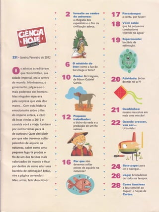 231 . Janeir,o/Fevereiro de 2012
s astecas acreditavam
que Tenochtitlan, sua
cidade imperial, era o centro
do mundo. Montezuffiâ, o
governante, julgava-se o
mais poderoso dos homens.
Mas ninguérn esperava
pela surpresa que viria dos
mares... Com esta história
en'rocionante sobre o fim
do império asteca, a CHC
dá boas vindas a 2O12 e
convida você a viajar também
por outros temas para lâ
de curiososl Quer descobrir
por que não devemos soltar
peixinhos de aquário na
natu rezat saber como uma
pequena lagarta prod uz o
fio de um dos tecidos mais
valorizados do mundo e ficar
por dentro de como criar uma
bactéria de estimação? Então,
vire a pâgina correndo!!!
Mas, antes, feliz Ano Novo!
ç 2 ï-.:Hï,ï""oeÍ=
Imwasão ao centnn
do uninersos
a chegada dos
espanhóiseofimda
civilização asteca.
O runisüério do
Õter: como a luz do
Sol chega à Terra?
Garcia.
o bicho-da-seda e a
produção de um fio
valioso.
peixes de aquário na
natu reza?
Gnadrimhos*
nossos mascotes em
mais uma missão!
&Hansdm *r*sçêrr
lgsw sêf,-,.
Urbanistal
Bate*Fapor para
ler e naveg ar...
Sogor brincadeiras
de todos os tempos.
Sepmm Swmelonf,
a tela sensível ao
toque? + Seção de
Gar€as-
r6 ifliï:t;,ï,
r 7 ï::iã:"fftr1ïo.,
18 ïrr'ffi'ftn*construtores
vivendo na água?
l9 fffiHn:"*"-
estimação.
{{! r;ïï.i:#f;ã', 20 fJï*1i":gin"
2t
22
zsr
26
28
 