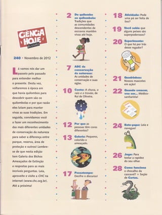 24;A ' Novembro de2012
I á vamos nós dar um
Lpasseio pelo passado
para entender melhor
o presente. Desta vezl
voltaremos à época em
que havia quilombos para
descobrir quem são os
quilombolas e por gue razâo
eles lutam para manter
vivas as suas tradições. Em
seguida, convidamos você
a fazer um reconhecimento
das mais diferentes unidades
de conservação da natu reza
para saber a diferença entre
parquê, reserva, ârea de
proteção e outros! Lembre-
se de que nesta edição
tem Galeria dos Bichos
Ameaçados de Extinção
e respostas para as mais
incríveis perguntas. Leia,
aproveite e visite a CHC na
internet (www.chc.org. br).
Até a próxima!
&o qnilonnbo
aü qutlombola:
Tradições que
as comunidades
descendentes de
escravos mantêm
vivas até hoje.
A$t da
-G{rms€fuaçâo
da matureza=
As unidades de
-conservaçao e suas
siglas.
Rui de Oliveira.
diferentes?
ffi€p
u$*
&
;ã
ffi
*{ffi
'"içffff'i**{Ë
ç ffi ïfftrïfficor* ffidm
fr ffi ffi;ï:'J"oueno'
ameaçado.
ffiffi
ffiffi
ç tr f::,ïr"ïrirso!
€ ffi ffï'ffï.ï','"i*lï.
lixo?
çffi iïïi,ffi:,',ï:
superpoderosos?
Exper*nnento=
O que há por trás
desse regador?
em ação!
Ouando snarcêrr
rtou ssf.,. Médico-
sanitarista!
Bsts*pãpüã Leia e
navegue!
Jogu Para
testar a rapidez
do seu olhar.
Gomo fumctoma
o chocalho da
cascavel? + Seção
de Gartas,
J
ffiw ffi::ïmï:;,es
ç €p nïi:ï f,í,iii;! ffiffi
 