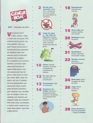 ã rff Ë;", 18 ffn:fffi'será a relação do
sono com aquilo
que guardamos na
memória?
{g)
'it#ffiff
fifiF iãffi::;:"áï'"
Ëã iffiffiflsumas
sonâmbulas?
çs ffïff:ïitrrJogo
f,# ffiË'ffffiffiâa
colorid,o.
2lll . Dezembro de 2A12
uïïiï,::ï 'ípere todos nós, da equlpe CHC,
andamos preocupados com
essa questão. Sabe por
quê? Forque dormir bem é
fundarnental para aprender!
Os detalhes sobre esse
Ílssunto você vai descobrir
quando virar a págiÍla.
E na seguência vai encontrar
também: um texto sobre
sapos que trocaram as
lagoas pelas poças e gue
não passam pela fase de
girinos. Eles vivem no chão
das rnatas" Afiás, mata tem
tudo a ver com o trabalho
de uma pesquisadora que
costumava viajar sozinha
pelas florestas brasileiras
para observar aves. Acredita
que ela chegou a Íazer urn
catálogo corn espécies que
ninguém sabia que existiam?
Pois todas essas curiosidades
e muitas outras esperam por
você nesta edição. Aproveite
efeliz 2}l3lll ,'
Lwgar de eapo:
é,.- Hg cftãe da
ftsresüaç Conheça
anfíbios que colocam
ovos em poças e
outros que não
passam pela fase de
girino.
Confabulando
Contadores de
História.
peiguisadora que
explorou a.t*1=ônia
na companhia dos
sem ferrão? ' '
Ãtinidade: Avião
de,picolé. '20
2;l ffm::'ffi,"s' inventand.o:moda!
2:2 Garando creseer,
$&$ !SêF,,"
Neuropsicólogol
Z,,fi
26
,
,Bãt*p*poË Leia e
navegue nas dicas
da CHCt
Jogo= Rumo
ao Pico da
Neblina,
Ja t+
tomo.fllnG'fioma a
força da gravidade?
+ Seção de Gartas,
28
 