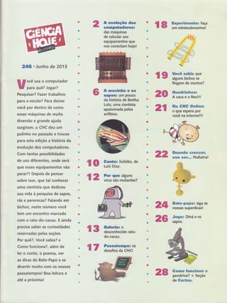 2íl;6^'Junho de 2013
w;ffË::Had'r
Pesquisar? Fazer trabalhos
para a escola? Para deixar
você por dentro de como
essas máquinas de muita
diversão e grande ajuda
surgiram, a CHC deu um
pulinho no passado e trouxe
para esta edição a história da
evolução dos computadores.
Com tantas possibilidades
de uso diferentes, onde será
que esses equipamentos vão
parar?l Depois de pensar
sobre isso, QUe tal conhecer
uma cientista gue dedicou
sua vida à pesquisa de sapos,
rãs e pererecas? Falando em
bichos, neste número você
tem um encontro marcado
com o rato-do-cacau. E ainda
precisa saber as curiosidades
reservadas pelas seções
Por quê?, Você sabia? e
Como funciona?, além de
ler o conto, o poema, ver
as dicas do Bate-Papo e se
divertir muito com os nossos
passatempos! Boa leitura e
até a próxima!
A enolução dos
computadorêsË
das máquinas
de calcular aos
equipamentos gue
nos conectam hoje!
A moclnha ê os
sapos: um Pouco
da histôria de Bertha
Lutz, uma cientista
apaixonada pelos
anfíbios.
frffi iffitrffiiffiï,Iïl"
ãtp
zfi
2ã
ç $ f,ïll?;::tidão'
de
fi 2 ï,ilH"",.Ílïïril,,
t S nffi'tro"o"rato-
do-cacau.
ã4
26
rs ïËir,ïffn::"
fingem de mortos?
&nsadrfrwe*nwwx
AvacaeoRex!!!
ffia #trffi #FsrffisEsx
o que espera por
você na internet?!
ffim*e*pep*H siga as
nossas superdicas!
.Fmgex Diná e os
sapos.
ffi*xçtw #sxmmE&FÊffi o
pendrive? + Seção
de ffimff*&s.
Ë 7 i:ï::iuti'
ãffi
 