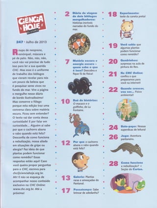 247. Julho de 2O1 3 'r
,tr.,. '',-r '.ltì'
Rïff.llll,ï;";lïê
t. Não, não, ,Rãor, , ,,'
você não vai precisar 'de,tudo,,
isso para ler a sua ,q,uerida ,,
CHC. Mas esse é"o'u'niforme
de trabalho d,os, 'biólogog : , ,
I
que vieram revelaÍ paranós
um pouco da beleza gue
é pesquisar sêfês,,vivos no' ' ,
fundo do mar. Vi,rê,.â página ,
e mergulhe nesse diário
de bordo ,ilustradíssirno!
"'
Mas conserve o fôlego
porque esta edição traz uma
conversa clara sobre matéria ,
escura. Ficou sem éntgnd ".
O texto vai dar conta dessa :
curiosidade! E por falar em
curiosidade.,. Alguém aí sabe
por que o cachorro abana
o rabo quando está feliz?
Desconfia de como funciona
a nebulização, nossa aliada
em situações de gripe ou
alergi a? Faz ideia de'que '
plantas podem'. funcionar
como re,médio?',Essas r .,
',
.
respostas estão aquil Gaso
você queÍra propor perguntas
para a CHC, êscÍêva para'
chc@cienciahoie.org.bf,,',' ,:-
Ah l E não se esgueÇâ de , ,',
acompanhar nosso conteúdo,
exclusivo na CHC Onlinej
www.chc.org.br. Até,a
próxima!
Diário de uiageÍrn
de dois hiólogos
mcrgulhadores!
histórias incríveis
narradas do fundo do
màr.
e
energia G$GrrriÊ -
quenil sabe o que
é isso? Descubra e
fique fã da física!
l8 ffËï:T#ï:*eta,
ffi
Jff,ffiff
Bodeffifgnei {.r, ',:
cffiïêffio?
Ouadrinhcs=
surpresas na aula de
pintura do Rex.
1.-,;,.-.,,.,,.'.,.tt-,-1.''',rrl:r::,..,,,:.,:,,..,,-:.,1'.','.,',, ,.,,,
ila Gf;íg Oruísirrer
confira o que
preparamos para
você na internet!
,,-
t t ti",,.r'.,
-,tt.,...,.,
,',
,,rt
-
Ouando Greseere
uou rseÍ,o. Físico
ámbiêtta'tt
rr -' "
'
"''
Bate-papot Nossas
superdicas de leitura!
Jogol Aventura
pantaneira.
Gomo funeiona
a nebulizaçâo? +
Seção de Gartas.
ilffi ffiffi,ift:n$üÕ'rfi&s
O macaco e o
gotfinho, de La
Fontaine.
For qüe o cachorro
aba,n1
9
rabo quando
está teliz?
ilffi
üfi
ruffi
il8,rr.È
ilffi Galeria: Plantas
raras e ameaçadas do
Pantanal.
Passatempo= Sabe
brincar de adedanha?
EO
üffi
ilff
 