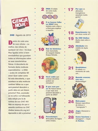 24E-. Agosto de 201
entro de cada uma
de suas células - ou
melhoç das células de
qualquer ser vivo - há duas
fitas ligadas entre si bern
enroladinhas que guardam
todas as informações sobre
as suas características
físicas. A descoberta do
formato desta molécula
especialíssima - o DNA
- acaba de completar 6O
anos! Quer saber como
foi esta descobertâ, o que
acontece se esta molécula
contiver falhas ou o que
será possível descobrir a
partir dela em um futuro
próximo? Pois, acomode-
se no sofá e vá folheando
esta edição pra lá de
curiosa da sua CHA Ah!
Não se esqueça de que o
assunto continua na CHC
Onli ne (www.chc.org. br) !
Aproveite e até a próxima!
lo i:#H,'ff:ó*as:
DIUA: O relato
de como tudo
começou.
E se houner Íalha
no DltlA? Uma
história com o Rex e
a Diná para explicar
o'assunto.
de Joaquim Osório
Duque Estrada.
podem ser
clonados?
Passatempo:
Brincadeira de lógica
entre irmãos.
Por quc os
alimentos
transgênicos
assustam muita
gente?
DNA!
Atiuidadq Um
móbile de dupla
hélice
Ouadrinhos:
O cabelo e o
momento de cada
Llm...
Ouando cresccr,
UOU $GÍ...
Biotecnólogo!
Bate-papo!
Nossas superdicas
de leitura e
"navegação" !
Gomo Íunciona a
clonagem? + Seção
de Gartas.
l7
l8 ff.ïffi#rJl
l9 ifi,fi*,?ïff:="
20
2t
l2 ffi:,::liJ:,fl:: 22
l3 :*l,ïi,ïffrïï;*
o que mais será
possível descobrir a
partir do DNA?
24
26 #?ï,:
cronaram a
r6 28
 