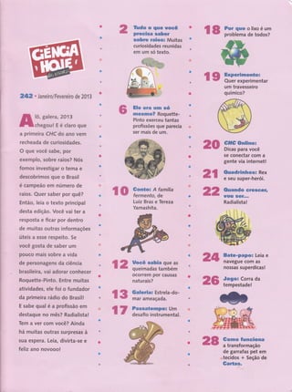 Ëü-üri o'iioËü*
:proble tna,, de,,[g6l gg!,
,',3lfr2,, r Jailsiro/Fevereiro de 201 3
tit,.l-ifl., ,
.
Iô, galera, 2013
chegou! Eéclaroque
ffià primeira CHC do ano vem
'" recheada de curiosidades,
O que você sabe, por
exemplo, sobre raios? Nós
fomos investigar o tema e
descobrimos gue o Brasil
é cãÍnpêãô é núftro de
' raios, Quer saber por quê?'t,. t
't,
-
' Então, leia o texto principal
'
'"'''d€sta edição. Você vai ter a
',t 1,"
i resposta e ficar por dentro
de muitas outras informações
úteis a esse respeito. 5e
-.
.
uocê gosta de saber um
'-' ouco mais sobre a vida
,-it,.,,1 ,
i'."de personagens da ciência
''ul--'.br'asileira,
vai adorar conhecer
-r.1..'''.i r::.r1: . 1,
1
,,,,',,,,:,,,Roquettg-Pinto. Entrg muitas
-.,r.fiijiii:ri,':.:,ri.
-iii
.
ri i
,,,,,;.',.,'.,ê,tivídadgs, ele foi o fundador
1 2,, ï'.'inffi ;# t*.*
r*ff*ff.,,
',''-',ocór19 'Pff''c'áü' '
: , '.',t'''-Râ,tlüf.affi -1 ..,".'-,:, . '. r'
ilffi
'üoËüili*'ior '''"
'Dffip 'üô "' ''ri
'
t
s'e'Ggfiê ar"êom''a';i','''j'.' ;',-:'
'
g-ent'e i,Atirtãir'
rr" -i
ffiii**5
'j'.i"
-e. s9ìlf
-s;uP',,951.',9''''.|''.''..9j' ,,,.:,,
,,.,,,
"G,rt-ao ËlêsËi
i j
"''"i"'''''
tüó
's -
' :'-i' ri't' -"'
nâdiffirir irji
'üli ói
'inave$üêttom'4g "'
.''
"
,',,|l,,,'o sa5,,supgrdf1!,11! ..
''tiüt
o=''Ctrit
-'''' -''
,,,,,-te,Íllpgs-tadg,l .;,.,,.1'..',.,,
 