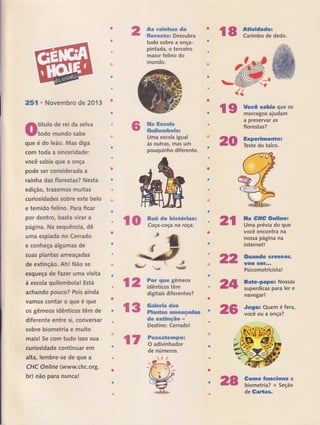 ffi51 r Novernbro de 2013
0lï:"ff;:::;:'""
que é do leão, Mas diga
com toda a sinceridade;
você sabia que a onça
pode ser considerada a
rainha das florestas? Nesta
edição, trazemos muitas
curiosidades sobre este belo
e temido felino. Para ficar
por dentro, basta vÍrar a
página. Na sequencia, dê
uma espiada no Cerrado
e conheça algumas de
su€rs plantas ameaçadas
de extinção. Ah ! Não se
esqueça de faeer uma visita
à escola quilombola! Está
achando pouco? Pois ainda
vamos contar o que é que
os gêmeos idênticos têm de
diferente entre si, conversar
sobre biometria e muito
mais! Se corn tudo isso sua
curiosidade continuar ern
alta, lembre-se de que a
CHC Online (www.chc.org.
br) não para nunca!
&w wmffimfums dm
#ffiwrmw*ms Descubra
tudo sobre a onça-
pintadâ, o terceúo
maior felino do
mundo.
ffim ffimww$m
ffixe#ffimmfuwffmx
Uma escola igual
às outras, mas um
pouquinho diferente.
ffim# dw ffix#w*&r&mss
Coça-coça na roça.
#
ffiww qãe# gêmeos
idênticos têm
digitais diferentes?
r$
{2,
# tÈ ffi*ãesse e€ms
il {F ffi$ws**mffi ffitrffi#mçmdas
dm *mffiËxxçffiw .*
Destino: Cerrado!
t7 ffimwsmËwmxxpw*
O adivinhador
de números.
lt.*fl-""-*-.-6-
r"lf'rr r,r -
{tv}r{, ; },Éãt:S!*-L-ffif 1
í" ì *.-
""*km'il{
w'r'$".í##íffi;,i..ï*,
ts ã:ffi:trdedo
ds HËtr-jr"::;"'
a preservar as
florestas?
2$ *ï:ãïï:,ï::=
nf,
22
ast
2$
llla eff# Snliner
Uma prévia do que
você encontra na
nossa página na
internet !
Ouando creseêr,
fíO$ $GÍ'-'
Psicomotricista!
8aÉe-papo: Nossas
super,dicas para ler e
navegar!
Jogo: Quem é fera,
você ou a onça?
€orno fumclsna a
biometria? + Seção
de Galtas'
{{
2S
 