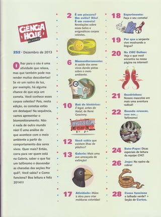 20
rs ffiffii;üãï;i"
252, Dezembro de 2013
lhar para o céu é uma
atividade que relaxa,
mas que também pode nos
render muitas descobertas !
Se vir um rastro de lt)2,
por exemplo, há alguma
chance de que seja um
cometa. Você conhece esses
corpos celestes? Pois, nesta
edição, os cometas estão
em destaque! Na sequência,
vamos apresentar o
biomonitoramento. Não
é nada de outro mundo
nãol É uma análise do
que acontece com o meio
ambiente a partir do
comportamento dos seres
vivos. Quer rnais? Então,
corra para ver quem está
na Galeria, saber o que faz
um tafônomo e desvendar
as charadas das seções Por
quê?, Você sabia? e Como
funciona? Boa leitura e feliz
2014!!!
lo rËff'%iïiïffiffi*
Natal, de René
Goscinny.
* ssx'*ê p&mmmwwff
ffixxs mwãffiwff ffiffiwË
* ssrm ffiffissftffi*mË
Revelações sobre
esses belos e
enigmáticos corpos
celestes.
ffifirumwxsË*mtrffiffiffiffipa&ws
A saúde dos seres
vivos dando pistas
sobre o meio
ambiente.
&Ëilwffidmdwx Mãos
à obra para criar
molduras coloridas!
2r
22
{ 2 ffiiffinxu"
plástico?
extinção!
ztt
26
18 rffiiffïfffll*",
l9 ffiiËtrtri,ã;ilï*'
língua?
ffim #ffiffi ffietHËmex
Veja o que você
encontra na nossa
página na internet!
ffiaxmdrffixxfuwms
Nossos mascotes em
mais uma aventura
radical!
ffiaxmsadm ffitr#ffiffi*ffu
wffie& ffi#ff**"
Tafônomo!
ffim*w*ffimpwx Dicas
especiais de leitura
da equipe CHq
#wgws No rastro da
cobra!
ffimsffim #s#Hkm*{Fssffi
o telhado verde? +
Seção de ffimffi&ffi#*
l7 28
 