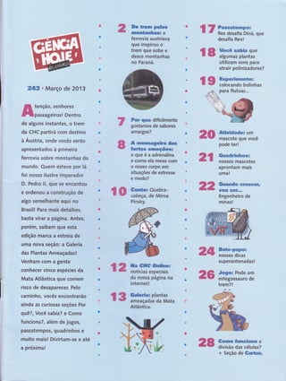 r # :J'::ï: f;",ffi;
ï* ffi,:,iï$ffi
ç# ff5ffi"i',:ïffiata
ffiffiffi * Março de 2013
ffi tenção, senhores
ffipassageiros! Dentro
de alguns instantes, o trem
da CHC partirá com destino
à Áustria, onde vocês serão
apresentados à primeira
ferrovia sobre rnontanhas do
mundo. Quem esteve por lá
foi nosso ilustre imperador
D, Pedro ll, que se encantou
e ordenou a construção de
algo semelhante aqui no
Brasil! Para mais detalhes,
basta virar a página. Antes,
porém, saibam que esta
edição marca a estreia de
uma nova seção: a Galeria
das Plantas Ameaçadas!
Venham com a gênte
conhecer cinco espécies da
Mata Atlântica que correm
risco de desaparecer. Pelo
caminho, vocês encontrarão
ainda as curiosas seções Por
quê?, Você sabia? e Como
funciona?, além de jogos,
passatempos, quadrinhos e
muito maisl Divirtam-sê e até
a próxima!
ffie ffia*a pe*m*
rymsm&mnsF*ams a
ferrovia
lust
ríaca
gue rnsptrou o
trem gue sobe e
desce montanhas
no Paraná.
Fsr q'#Ë# dificilmente
gostamos de sabores
amargos?
& m*ff*.&ffiWwfritr# dms
fart** #r*Eeç&eer
ogueéaadrenalina
e como ela mexe com
o nosso corpo em
situações de estresse
e medo?
Pinsky.
da nossa página na
internet!
utilizam sons para
atrair polinizadores?
ffi*Mdwdw.* um
mascote que você
pode ter!
aprontam mais
uma!
ffirusmffBdw #tr###ffi#b
W6F&H ffiffiff""*
Engenheiro de
minas!
ffim*w*Wffiffiffi*
nossas dicas
superantenadas!
#w6wx Pode um
estegossauro de
trem?!
f.r
ffiffi
ffi% ffiffïffiYm*
ffiffi
ffiffi
ffiffi
ffi W ffiwmwe€mxcapmx
ffi ffi Rex desafia Diná, que
desafia Rex!
wffi iiinffin-1ï
ffi ffi ffiwP'ww&swmes*wx
# w colocando bolinhas
ffiffi triffiffiïffi;ï
Atlântica.
+ Seção de ffimff*ffiffi*
 