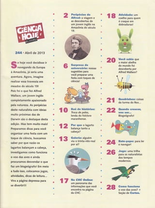 2tUI . Abril de 201 3
e hoje você decidisse ir
navegando da Europa
à Amazônia, já seria uma
aventura. Agora, imagine
realizar essa travessia em
meados do século 191
Pois foi o que fez Alfred
Wallac€, um jovem inglês
coÍnpletamente apaixonado
pela natureza. As peripécias
deste naturalista com ideias
muito próximas das de
Darwin são o destague desta
edi$o. Mas tem muito mais!
Preparamos dicas para você
organizar uma festa com um
toque de ciência, buscamos
saber por gue razão os
lagartos balançam a cabeÇâ,
investigamos como funciona
o voo das aves e ainda
procuramos desvendar o que
taz um biogeôgrafo! Em meio
a tudo isso, colocamos jogos,
atividades, dicas de leitura...
Vira a pâtina depressa para
se divertir!!!
l2 r;il:ill:T*o
cabeça?
r3 Galeria: alguém
viu o trinta-réis-real
por aí?
Peripéeias de
Alfred: a viagem e
as descobertas de
um jovem inglês na
Amazônia do século
19.
$urpresa de
aniuersário: nossas
sugestões para
você preparar uma
festa com toques de
ciência!
Baú de hisüóriast
Troca de peles,
lenda do folclore
maranhense.
informações que você
encontra na página
da CHC.
Uocê sabia que
a maior abelha
do mundo foi
descoberta por
Alfred Wallace?
Ouadrinhos: coisas
da turma do Rex...
Ouando ereseer,
uou $Gf.,.
Biogeógrafo!
Bate-papo: para ler
e navegar!
Jogo: uma trilha
para os naturalistas
dos tempos
modernos.
Gomo funeiona
o voo das aves? +
Seção de Galtas.
r8 *ìili;:i;i'"é craque em
dobraduras!
20
ro
2t
22
24
25
r7 ffi;ïr#tr=
28
 