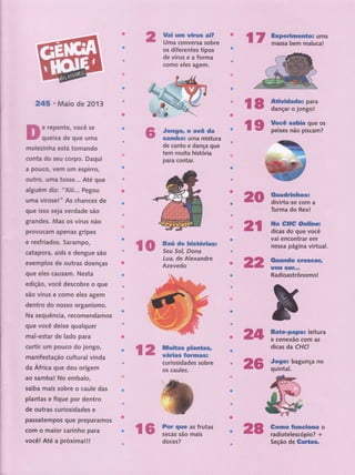 2*5 'lHaio de 201 3
e repente, você se
queixa de gue uma
'
f'n'''1ni
â'tx}$ ik*-" ".' 'ô-'st'dÍfêÍ,e tip t'
,.,,,:,';;',1 .' ...1,'dê'üffiS,'
é,, a. f'i6"r,',,'iiii:' Ìcôfiodêi'âsffi'
Jongor o avô da
samba: uma rnis,tura
de, canto e danÇÍr,Çuê;
tem,,rnuita ,história, , ',' ,
P-ârê' ffiárr''
t'''''-' i'-"'
:
,',. .",:.,
r':'':::r',:.r:r,..,,., r, ,.',-,.
.a.,
t,.,- ''..
.''Bá;
de''históii :
sàü ü iii'.rrrr
,, Lu,íIr,,de A.lexandre .,,,"
' ,AZ'g.yÌ8dO,'r.', '',;',,,. ' ,'t "',, ,
t
"
t
. ..,t-,,, -
t......".tj
. ., .,...
.,,t
,....... rt.,
-, ,,.
t
-,
ffi
mofeeinha está tomando ;ij
conta do seu corpo, Daqui -tu
a pouco, vem um espirro,
outro, uma tosse... Até guè '
alguérn diz: 'Xiii... F
-'
'egou '
urna virose! " As chances de.','
que lsso seia verdade são-l-
r
grandes. ftllas os vírus não. I ' -
: tt'ttttttt
provocam apenas gripes " .'
e resfriados. Sarampo,
r' '
catapora, aids e denguàii56"-
exernplos de outras doeniai'
gug glgs causam. Ngsti ':','' ''".,'
edição, você descobre, o,,,Gffte,
são vírus e como eles âg€m',.',,'
denko do nosso orgrnÍi
Ha sequência, recomendaffi
que Yocê deixe qualquer ,,: ,,
mal-estar de lado para ,
curtir um pouco do jongôi "
rnanifestaSo cultural úindâ '
da Áfricã gue deu origem
"t'
ao saÍnbal No embalo, ,,, ' ',
saiba rnais sobre o caul* dii't
, :,',"..
plantas e fique por dentro '' ,t,
de outras curiosidades e " -'
t'jt..,ttt;t,t.
passatempos gue prepara#S
|
: _jtt: : 't:r'
com o maior carinho pâra'" ,' ,
üfu Até'aproffi$! '"'tt' ,
ï-
c--
;-'r
# t,
...,,.-i
ï'
-"i*
lr''
;'
ï- ffi
ü
ü
,1,2,,,,,,,
H$n=tÏl#fi'1..,
cur,issidades ,ssbre
oi'effir''"' ir
ü*-* fff;lu*u
üdü# .
l'ffi
ffi
ffi
 