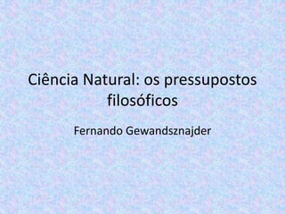 Ciência Natural: os pressupostos
filosóficos
Fernando Gewandsznajder
 