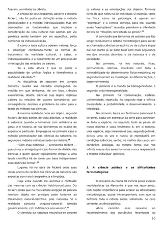 fizeram, a unidade da ciência.

os valores e as valorizações dos objetos. Toma-os

A ênfase de seus trabalhos, adverte o mesmo

livres do que neles há de individual. O especial, tanto

Rickert, não foi posta na distinção entre o método

na

generalizador e o método individualizador Mas em
.

“exemplar” e a ciência começa, para ele, quando

demonstrar

esses “exemplares” reunidos permitem a inferência

os

fundamentos

que

impõem

a

consideração da vida cultural não apenas por via

física

empregar

tratamento

combinada-mente

da

realidade

as

cultural,

formas

esta

altura

apenas

um

A conclusão que tomamos de autores que tão

a

saber,

as chamadas ciências do espírito ou da cultura é que
daí por diante já se pode falar com mais segurança

a

em dois mundos distintos: o da natureza e o da
sociedade.

investigação das relações de valores.
a

é

de

individualizadora, e a decorrente de um processo de
Só

psicologia,

longe conduziram o debate metodológico para salvar

E como a toda cultura aderem valores, força
é

na

de leis de “relações conceituais ou gerais”.22

genérica senão também por via específica, pelos
caminhos da individualização.

como

é

que

No
se

perde

a

primeiro,

permanentes,

há

eternas,

leis

naturais,

imutáveis

com

fixas,
toda

a

possibilidade de unificar lógica e formalmente a

inviolabilidade do determinismo físico-mecânico; no

realidade estudada.

segundo imperam as mudanças, as diferenciações, o

18

As

disciplinas

se

separam

em

campos

desenvolvimento.

distintos, quanto aos métodos empregados, na
medida em que tenhamos, de um lado, ciências

O primeiro é o mundo da homogeneidade, o
segundo, o da heterogeneidade.

avalorativas, doutro, ciências cujo objeto implique

No

primeiro

há

conservação,

certeza,

valores ou relações de valores tornando-se, por

uniformidade, repetição. No segundo rege a infinita

conseqüência, decisivo o problema de valor para a

diversidade, a probabilidade, o desenvolvimento, a

teoria do método nas ciências.

teleologia.

A mesma realidade pode ser objeto, segundo

No primeiro, basta um fenômeno para levar à

Rickert, de dois pontos de vista distintos: a realidade

lei geral, basta um exemplar da série para conhecer-

é natureza quando a tomamos com referência ao

se toda a espécie; no segundo, tudo se passa de

geral, e é história, se nos detivermos no exame do

modo distinto e cada fenômeno é, em si mesmo,

especial e particular. Emprega-se no primeiro caso o

uma espécie, algo irreversível que, segundo Jellinek,

método generalizador das ciências da natureza; no

existiu uma só vez e nunca se reproduzirá em

segundo o método individualizador da história.

condições idênticas, senão, no melhor dos casos, em

19

“Com essa distinção — acrescenta Rickert —

condições análogas, da mesma forma que “na

possuímos o almejado princípio formal da divisão das

infinita massa dos seres humanos nunca reaparecerá

ciências e quem quiser logicamente chegar a uma

o mesmo indivíduo” (Jellinek).

teoria científica há de tomar por base indispensável
essa distinção formal”.20
Lugares há na obra de Rickert onde suas
idéias acerca do caráter das ciências da natureza são

3.

A

ciência

política

e

as

dificuldades

terminológicas

expostas com rara transparência e limpidez.
Haja vista quando ele acentua o contraste

O reexame da teoria da ciência pelas escolas

das mesmas com as ciências histórico-culturais. Diz

neo-idealistas da Alemanha a que nos reportamos,

Rickert então que na mais ampla acepção da palavra

tem capital importância para aclarar as dificuldades

nenhum objeto em princípio pode furtar-se ao

metodológicas, quase intransponíveis, com que se

tratamento natural-científico, pois natureza “é a

defronta toda a ciência social, sobretudo, no caso

realidade

vertente, a ciência política.

conjunta

psíquico-corporal,

tomada

genericamente, com indiferença aos valores”.

21

O cientista da natureza neutraliza-se perante

Abriu
reconhecimento

caminho
dos

esse

obstáculos

reexame

ao

levantados

ao

10

 
