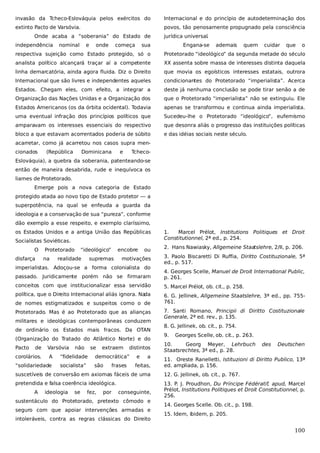 invasão da Tcheco-Eslováquia pelos exércitos do

Internacional e do princípio de autodeterminação dos

extinto Pacto de Varsóvia.

povos, tão penosamente propugnado pela consciência

Onde acaba a “soberania” do Estado de
independência

nominal

e

onde

começa

jurídica universal.

sua

Engana-se

ademais

quem

cuidar

que

o

respectiva sujeição como Estado protegido, só o

Protetorado “ideológico” da segunda metade do século

analista político alcançará traçar aí a competente

XX assenta sobre massa de interesses distinta daquela

linha demarcatória, ainda agora fluida. Diz o Direito

que movia os egoísticos interesses estatais, outrora

Internacional que são livres e independentes aqueles

condicionantes do Protetorado “imperialista”. Acerca

Estados. Chegam eles, com efeito, a integrar a

deste já nenhuma conclusão se pode tirar senão a de

Organização das Nações Unidas e a Organização dos

que o Protetorado “imperialista” não se extinguiu. Ele

Estados Americanos (os da órbita ocidental). Todavia

apenas se transformou e continua ainda imperialista.

uma eventual infração dos princípios políticos que

Sucedeu-lhe o Protetorado “ideológico”, eufemismo

amparavam os interesses essenciais do respectivo

que desonra aliás o progresso das instituições políticas

bloco a que estavam acorrentados poderia de súbito

e das idéias sociais neste século.

acarretar, como já acarretou nos casos supra mencionados

(República

Dominicana

e

Tcheco-

Eslováquia), a quebra da soberania, patenteando-se
então de maneira desabrida, rude e inequívoca os
liames de Protetorado.
Emerge pois a nova categoria de Estado
protegido atada ao novo tipo de Estado protetor — a
superpotência, na qual se enfeuda a guarda da
ideologia e a conservação de sua “pureza”, conforme
dão exemplo a esse respeito, e exemplo claríssimo,
os Estados Unidos e a antiga União das Repúblicas
Socialistas Soviéticas.
O
disfarça

Protetorado
na

“ideológico”

realidade

encobre

supremas

ou

motivações

imperialistas. Adoçou-se a forma colonialista do

1.
Marcel Prélot, Institutions Politiques et Droit
Constitutionnel, 2ª ed., p. 254.
2. Hans Nawiasky, Allgemeine Staatslehre, 2/II, p. 206.
3. Paolo Biscaretti Di Ruffia, Diritto Costituzionale, 5ª
ed., p. 517.

passado. Juridicamente porém não se firmaram

4. Georges Scelle, Manuel de Droit International Public,
p. 261.

conceitos com que institucionalizar essa servidão

5. Marcel Prélot, ob. cit., p. 258.

política, que o Direito Internacional aliás ignora. Na
da

6. G. Jellinek, Allgemeine Staatslehre, 3ª ed., pp. 755761.

de nomes estigmatizados e suspeitos como o de
Protetorado. Mas é ao Protetorado que as alianças
militares e ideológicas contemporâneas conduzem
de ordinário os Estados mais fracos. Da OTAN
(Organização do Tratado do Atlântico Norte) e do
Pacto

de

corolários.

Varsóvia
A

“solidariedade

não

se

extraem

distintos

“fidelidade

democrática”

e

socialista”

são

feitas,

frases

a

7. Santi Romano, Principii di Diritto Costituzionale
Generale, 2ª ed. rev., p. 135.
8. G. Jellinek, ob. cit., p. 754.
9.

Georges Scelle, ob. cit., p. 263.

10.
Georg Meyer, Lehrbuch
Staatsrechtes, 3ª ed., p. 28.

des

Deutschen

11. Oreste Ranelletti, Istituzioni di Diritto Publico, 13ª
ed. ampliada, p. 156.

suscetíveis de conversão em axiomas fáceis de uma

12. G. Jellinek, ob. cit., p. 767.

pretendida e falsa coerência ideológica.

13. P. J. Proudhon, Du Príncipe Fédératif, apud, Marcel
Prélot, Institutions Politiques et Droit Constitutionnel, p.
256.

A

ideologia

se

fez,

por

conseguinte,

sustentáculo do Protetorado, pretexto cômodo e
seguro com que apoiar intervenções armadas e
intoleráveis, contra as regras clássicas do Direito

14. Georges Scelle. Ob. cit., p. 198.
15. Idem, ibidem, p. 205.

100

 