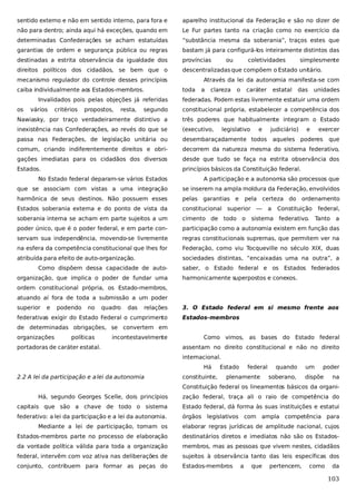 sentido externo e não em sentido interno, para fora e

aparelho institucional da Federação e são no dizer de

não para dentro; ainda aqui há exceções, quando em

Le Fur partes tanto na criação como no exercício da

determinadas Confederações se acham estatuídas

“substância mesma da soberania”, traços estes que

garantias de ordem e segurança pública ou regras

bastam já para configurá-los inteiramente distintos das

destinadas a estrita observância da igualdade dos

províncias

direitos políticos dos cidadãos, se bem que o

descentralizadas que compõem o Estado unitário.

mecanismo regulador do controle desses princípios
caiba individualmente aos Estados-membros.
Invalidados pois pelas objeções já referidas
os

vários

critérios

propostos,

resta,

ou

coletividades

simplesmente

Através da lei da autonomia manifesta-se com
toda

a

clareza

o

caráter

estatal

das

unidades

federadas. Podem estas livremente estatuir uma ordem

segundo

constitucional própria, estabelecer a competência dos

Nawiasky, por traço verdadeiramente distintivo a

três poderes que habitualmente integram o Estado

inexistência nas Confederações, ao revés do que se

(executivo,

passa nas Federações, de legislação unitária ou

desembaraçadamente todos

comum, criando indiferentemente direitos e obri-

decorrem da natureza mesma do sistema federativo,

gações imediatas para os cidadãos dos diversos

desde que tudo se faça na estrita observância dos

Estados.

princípios básicos da Constituição federal.

legislativo

e

judiciário)

e

exercer

aqueles poderes

que

No Estado federal deparam-se vários Estados

A participação e a autonomia são processos que

que se associam com vistas a uma integração

se inserem na ampla moldura da Federação, envolvidos

harmônica de seus destinos. Não possuem esses

pelas garantias e

Estados soberania externa e do ponto de vista da

constitucional superior —

soberania interna se acham em parte sujeitos a um

cimento de

poder único, que é o poder federal, e em parte con-

participação como a autonomia existem em função das

servam sua independência, movendo-se livremente

regras constitucionais supremas, que permitem ver na

na esfera da competência constitucional que lhes for

Federação, como viu Tocqueville no século XIX, duas

atribuída para efeito de auto-organização.

sociedades distintas, “encaixadas uma na outra”, a

Como dispõem dessa capacidade de autoorganização, que implica o poder de fundar uma

pela certeza do

todo o

a

ordenamento

Constituição

sistema federativo.

federal,
Tanto a

saber, o Estado federal e os Estados federados
harmonicamente superpostos e conexos.

ordem constitucional própria, os Estado-membros,
atuando aí fora de toda a submissão a um poder
superior

e

podendo

no

quadro

das

relações

federativas exigir do Estado Federal o cumprimento

3. O Estado federal em si mesmo frente aos
Estados-membros

de determinadas obrigações, se convertem em
organizações

políticas

incontestavelmente

portadoras de caráter estatal.

Como vimos, as bases do Estado federal
assentam no direito constitucional e não no direito
internacional.
Há

2.2 A lei da participação e a lei da autonomia

constituinte,

Estado

federal

plenamente

quando
soberano,

um

poder

dispõe

na

Constituição federal os lineamentos básicos da organiHá, segundo Georges Scelle, dois princípios

zação federal, traça ali o raio de competência do

capitais que são a chave de todo o sistema

Estado federal, dá forma às suas instituições e estatui

federativo: a lei da participação e a lei da autonomia.

órgãos legislativos com ampla competência para

Mediante a lei de participação, tomam os

elaborar regras jurídicas de amplitude nacional, cujos

Estados-membros parte no processo de elaboração

destinatários diretos e imediatos não são os Estados-

da vontade política válida para toda a organização

membros, mas as pessoas que vivem nestes, cidadãos

federal, intervêm com voz ativa nas deliberações de

sujeitos à observância tanto das leis específicas dos

conjunto, contribuem para formar as peças do

Estados-membros

a

que

pertencem,

como

da

103

 