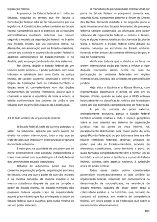 legislação federal.

O monopólio da personalidade internacional por

A presença do Estado federal em todos os

parte do Estado federal — porquanto somente ele,

Estados, segundo os termos que lhe faculta a

segundo Kunz, comparece perante o forum do Direito

Constituição federal, não se faz tão-somente por via

das Gentes, tornando mediata e de segundo plano a

legislativa. A Constituição confere também ao Estado

ação internacional dos Estados federados, de presença

federal competência para o exercício de atribuições

externa sempre acobertada ou afiançada pelo poder

administrativas

variam

soberano da organização federal — induziu a Kelsen,

segundo o modelo da organização federal: no Brasil e

Kunz e alguns internacionalistas da chamada Escola de

nos Estados Unidos, por via executiva direta; na

Viena a tomarem o Estado federal como dotado da

Alemanha, em associação com os Estados-membros,

mesma natureza ou estrutura do Estado unitário,

caindo sob controle e supervisão do poder federal o

havendo entre ambos tão-somente diferença de grau e

aparelho administrativo do Estado-membro, e na

não de fundamento.

mediante

sistemas

que

Áustria, pelo emprego combinado dos dois sistemas.
Por último, dispõe o Estado federal de um

Verifica-se todavia que o direito e os fatos na
ordem internacional estão por vezes a refutar o rigor

terceiro poder próprio — o poder judiciário, com seus

daquele

monopólio.

tribunais e sobretudo com uma Corte de justiça

participação

federal, de caráter supremo, destinada a dirimir os

internacionais, providas tais unidades de personalidade

litígios da Federação com os Estados-membros e

jurídica.

de

Assim

ocorre

unidades

no

federadas

caso

em

da

órgãos

destes entre si, convertendo-se num dos órgãos

Haja vista a Ucrânia e a Rússia Branca, com

fundamentais do sistema federativo, aquele que é

representação diplomática e direito de voto em as

chamado a operar o equilíbrio de toda a ordem, a

Nações Unidas, quando se sabe que a URSS entrava

estrita conformidade dos poderes da União e dos

habitualmente na classificação jurídica dos tratadistas

Estados com os princípios básicos da Constituição.

como um dos exemplos contemporâneos de Federação.
A

par

da

unidade

de

poder

externo,

ordinariamente exclusivo, possui o Estado federal
3.1 O lado unitário da organização federal

também unidade relativa a todo o espaço geográfico
sobre o qual assenta seu sistema de organização

O Estado federal, sede da summa potestas, a

jurídica.

Mas

do

ponto

de

vista

interno,

há,

saber, da soberania, aparece por único sujeito de

paralelamente distribuídas pela maior parte da área

direito na ordem internacional, toda a vez que se

geográfica da Federação ou por toda essa área (se não

trate de atos que impliquem exteriorização originária

houver territórios federais), diversas unidades de

da vontade soberana.

poder, que são os Estados-membros, servidos de

É esse grau na qualidade de um poder que se

elementos constitutivos, como território e povo, os

move externamente com absoluta independência o

quais tomados conglobadamente vêm a formar um só

traço mais visível com que distinguir o Estado federal

território, e um só povo: o território e o povo do Estado

das coletividades estatais associadas.

federal, sujeitos, pelo aspecto nacional, à jurisdição

Dotados de

autonomia,

poder

que

lhes

consente organização própria, organização portanto

única do poder central.
Todos

esses

dados

acima

considerados

de Estado, uma vez que o poder de que são titulares

patenteiam incontrastavelmente o lado unitário da

é da mesma natureza, da mesma espécie e da

organização federal, resumido por conseqüência na

mesma substância daquele de que se compõe o

determinação da nacionalidade, na existência de

poder do Estado federal, os Estados-membros não

órgãos federais capazes de atuar sobre toda a

possuem todavia aquele traço de superioridade,

coletividade estatal, e no território, que, tomado de

aquele grau máximo que faz privilegiado o poder do

conjunto só conhece, em matéria de competência

Estado federal, que o qualifica, pela razão mesma de

federal, um único poder: o da Federação que sobre o

ser um poder soberano.

mesmo incide soberanamente.

104

 