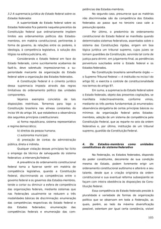petências dos Estados-membros.
3.2 A supremacia jurídica do Estado federal sobre os
Estados federados

No segundo caso, presume-se que as matérias
não discriminadas são da competência dos Estados

A superioridade do Estado federal sobre os
Estados federados fica patente naqueles preceitos da

federados ao passo que no terceiro caso vale a
presunção oposta.

Constituição federal que ordinariamente impõem

Por último, o predomínio do ordenamento

limites aos ordenamentos políticos dos Estados-

constitucional do Estado federal se manifesta quando

membros, em matéria constitucional, pertinentes à

determinados sistemas federativos, assentados sobre o

forma de governo, às relações entre os poderes, à

sistema das Constituições rígidas, erigem em boa

ideologia, à competência legislativa, à solução dos

lógica jurídica um tribunal supremo, cujos juizes se

litígios na esfera judiciária, etc.

tornam guardiães da Constituição, servindo tal corte de

Considerando o Estado federal em face do

justiça para dirimir, em julgamento final, as pendências

Estado federado, como sucintamente acabamos de

porventura suscitadas entre o Estado federal e os

fazê-lo, deve sobretudo impressionar-nos

Estados federados.

a

su-

perioridade marcante da organização do Estado
federal sobre a organização dos Estados federados.

Na Constituição brasileira semelhante órgão —
o Supremo Tribunal Federal — é instituído no inciso I do

A Constituição Federal é o cimento jurídico
dessa

artigo 92, e exercita o controle de constitucionalidade

supremacia

nos termos do artigo 97.

imposta

através

das

regras

limitativas do ordenamento político das unidades
componentes.

o Estado federado, objeto das presentes cogitações, se

Vejamos
disposições

Em suma, a supremacia do Estado federal sobre

exemplos

restritivas.

concretos

Tomemos

para

de
logo

tais

manifesta

indeclinavelmente,

conforme

vimos,

a

mediante os três pontos fundamentais já enumerados:

Constituição brasileira nas alíneas constantes do

observância obrigatória de certos princípios básicos ou

inciso VII do artigo 34, que estabelece a observância

mínimos

dos seguintes princípios constitucionais:

membros, adoção de um sistema de competência pela

a) forma republicana, sistema representativo
e regime democrático;

da

organização

federal

pelos

Estados-

Constituição Federal, que as reparte no seio da ordem
federativa e, por último, instituição de um tribunal

b) direitos da pessoa humana;

supremo, guardião da Constituição Federal.

c) autonomia municipal;
d) prestação de contas da administração
pública, direta e indireta.
Qualquer violação desses princípios faz lícito

4.
Os
Estados-membros
como
constitutivas do sistema federativo

o emprego da técnica de salvaguarda do sistema
federativo: a intervenção federal.
A prevalência do ordenamento constitucional
federal torna a fazer-se sentir em matéria de
competência

legislativa,

quando

a

Constituição

Federal, discriminando as competências entre o
governo federal e os governos dos Estados-membros,
tende a cortar ou diminuir a esfera de competência
das organizações federais, mediante sistemas que
nas Federações usualmente se reduzem a três
modalidades básicas de discriminação: enumeração
das competências respectivas do Estado federal e
dos

Estados

federados;

enumeração

das

competências federais e enumeração das com-

unidades

Na Federação, os Estados federados, dispondo
do poder constituinte, decorrente de sua condição
mesma

de

Estado, podem livremente erigir

um

ordenamento constitucional autônomo e alterá-lo a seu
talante, desde que a criação originária da ordem
constitucional e sua eventual reforma subseqüente se
façam com inteira obediência às disposições da Constituição Federal.
Essa competência do Estado federado preside à
pluralidade e variedade de formas de organização
política que se observam em toda a Federação, as
quais, porém, ao lado da máxima diversificação
possível, ostentam por igual certa constância, visível

105

 