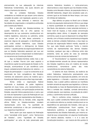 precisamente

na

sua

adequação

às

máximas

sistema

federativo

brasileiro

e

norte-americano,

federativas fundamentais, das quais decorre por

observando-se a esse respeito que nos Estados Unidos,

inteiro a harmonia do sistema.

Estados como Nevada e Alasca, de população inferior a

São

Estados

200.000 habitantes, elegem dois senadores cada um,

verdadeiros na medida em que atuam como sistema

número igual ao do Estado de Nova Iorque, com seus

completo de poder, com legislação, governo e juris-

24 milhões de habitantes.

dição

as

própria,

unidades

nada

federadas

tolhendo

o

exercício

das

Algo idêntico se passa no Brasil com o Estado

faculdades de organização e competência atribuídas

do Acre de população relativamente ínfima e que elege

pela Constituição Federal.

a mesma quantidade de senadores que o Estado de

Mas a posição dos Estados-membros no
quadro

federativo

no

maior nível de riqueza, a mais ampla concentração

desempenho de sua autonomia constitucional em

demográfica deste último. A despeito de exemplos

matéria legislativa, executiva ou judiciária, senão

contrários, quais os que se deparavam no antigo Reich

que cumpre ver ao lado dessa autonomia —

alemão, com a Prússia constitucionalmente privilegiada

essencial, diga-se de passagem, à identificação de

sobre as demais unidades federativas, a boa regra ou

toda

Estados

princípio de organização federal manda, segundo Le

participantes venham a distinguir-se do Estado

Fur, que cada Estado particular “tenha o mesmo

unitário — aqueles pontos da organização federal em

número

que os Estados federados aparecem por sua vez

membros, qualquer que seja a diferença entre eles

tomando parte ativa e indispensável na elaboração e

existente, tanto do ponto de vista da extensão

no mecanismo da Constituição Federal.

territorial como do número de habitantes”.2

união

não

estatal

se

cifra

federativa,

apenas

São Paulo, não obstante a maior extensão territorial, o

cujos

de

representantes

dos

demais

Estados-

Aqui os Estados-membros estão mais a dar

O “bicameralismo” ou legislativo dual confere

do que a receber. Fixa-se com esse aspecto a

ao Estado-membro através da câmara representativa

importância capital da participação do Estado na Fe-

dos Estados ingerência ativa em matéria de revisão

deração, acentuando-se aí por excelência outro

constitucional,

ângulo verdadeiramente federativo do sistema — o

característicos do sistema federativo.

ângulo da participação — o qual se acrescenta ao já
examinado da

livre

competência

dos

Estados-

tornando-se

ponto

dos

mais

O sistema de duas Câmaras, da essência da
ordem

federativa,

testemunha

precisamente

uma

membros de estatuírem acerca de matéria que a

técnica vertical de separação de poderes. Um ramo do

Constituição Federal porventura lhes haja reservado.

poder legislativo — o Senado — exprime a vontade dos

Temos

federal

Estados, mas o poder político soberano se manifesta

legislativo,

também através da segunda casa legislativa: a Câmara

repartido em duas Casas, uma representantiva do

de Deputados ou Casa de Representantes por onde se

conjunto dos cidadãos, com participação variável dos

filtra a vontade dos cidadãos, vontade democrática,

Estados, segundo índices populacionais, e outra, que

vontade popular, que expressa, na produção da ordem

ao invés de representar o povo da Federação em sua

jurídica, o sentimento nacional unificado.

implicando

a

então

a

dualidade

organização
do

poder

totalidade, se toma por representativa dos Estados, a

Mas é, conforme vimos, mediante a Câmara

chamada Câmara Alta ou Senado, onde, segundo

Alta, que o poder constituinte federal para exercer-se

afirma

em matéria de reforma ou revisão constitucional cai na

Prélot,

representação

os
como

Estados-membros
tais,

“na

recebem

qualidade

de

dependência da aprovação dos Estados, visto que as

elementos constitutivos e não por consideração a

modificações

constitucionais

sua respectiva importância”.

federalismo autêntico,

à

ficam

sujeitas,

aprovação da

Casa

no
de

Tanto assim que esse aspecto da Federação

representantes dos Estados federados, por maioria va-

como “sociedade entre iguais”, como “democracia

riável de seus componentes: em algumas Constituições

de

Estados

por maioria absoluta; noutras — e é o caso da

participantes” se acha de todo preservado pelo

Constituição brasileira — por maioria de três quintos (§

Estados”,

como

“igualdade

de

106

 