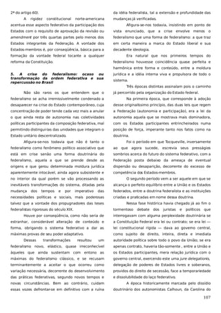 2ª do artigo 60).
A

da idéia federalista, tal a extensão e profundidade das

rigidez

constitucional

norte-americana

mudanças já verificadas.

acentua esse aspecto federativo da participação dos

Afigura-se-nos todavia, insistindo em ponto de

Estados com o requisito de aprovação da revisão ou

vista

amendment por três quartas partes pelo menos dos

federalismo que uma forma de federalismo: a que traz

Estados integrantes da Federação. A vontade dos

em certa maneira a marca do Estado liberal e sua

Estados-membros é, por conseqüência, básica para a

decadente ideologia.

formação da vontade federal tocante a qualquer
reforma da Constituição.

enunciado, que

a

crise envolve menos

o

Era natural que nos primeiros tempos do
federalismo houvesse coincidência quase perfeita e
harmônica entre forma e conteúdo, entre a moldura

5. A crise do federalismo: ocaso ou
transformação da ordem federativa e sua
repercussão no Brasil
Não são raros os que entendem que o

jurídica e a idéia interna viva e propulsora de todo o
sistema.
Três épocas distintas assinalam pois o caminho
já percorrido pela organização do Estado federal.

federalismo se acha irremissivelmente condenado a

Na primeira época, que corresponde à adoção

desaparecer na crise do Estado contemporâneo, cuja

desse originalíssimo princípio, das duas leis que regem

concentração de poder tende cada vez mais a anular

a Federação (autonomia e participação), era a lei da

o que ainda resta de autonomia nas coletividades

autonomia aquela que se mostrava mais dominadora,

políticas participantes da composição federativa, mal

com os Estados participantes entrincheirados numa

permitindo distingui-las das unidades que integram o

posição de força, imperante tanto nos fatos como na

Estado unitário descentralizado.

doutrina.
Foi o período em que Tocqueville, inversamente

Afigura-se-nos todavia que não é tanto o
federalismo como fenômeno político associativo que

ao

que

agora sucede,

escrevia

seus

presságios

está em crise senão uma forma doutrinária do

sombrios acerca do futuro do sistema federativo, com a

federalismo, aquela a que se prende desde as

Federação posta debaixo da ameaça de eventual

origens e que gerou determinada moldura jurídica

dispersão ou desaparição, decorrente do excesso de

aparentemente intocável, ainda agora subsistente e

competência dos Estados-membros.

no interior da qual porém se vão processando as

O segundo período vem a ser aquele em que se

inevitáveis transformações do sistema, ditadas pela

alcança o perfeito equilíbrio entre a União e os Estados

mudança

federados, entre a doutrina federalista e as instituições

dos

tempos

e

por

imperativo

das

necessidades políticas e sociais, mais poderosas
talvez que a vontade dos propugnadores das teses
federalistas rigorosas do século XIX.

criadas e praticadas em nome dessa doutrina.
Nessa fase histórica havia chegado já ao fim o
tormentoso

debate

dos

juristas

e

políticos

que

Houve por conseqüência, como não seria de

interrogavam com alguma perplexidade doutrinária se

estranhar, considerável alteração de conteúdo e

a Constituição Federal era lei ou contrato; se era lei —

forma, obrigando o sistema federativo a dar as

lei constitucional rígida — dava ao governo central,

máximas provas de seu poder adaptativo.

como sujeito de direito, inteira, direta e imediata
um

autoridade política sobre todo o povo da União; se era

federalismo novo, elástico, quase irreconhecível

apenas contrato, haveria tão-somente , entre a União e

àqueles que

entono as

os Estados participantes, mera relação jurídica com o

máximas do federalismo clássico, e se recusam

governo central, exercendo este uma jure delegationis,

terminantemente a aceitar o que ocorreu como

delegação de poderes de Estados livres e soberanos,

variação necessária, decorrente do desenvolvimento

providos do direito de secessão, face a temporariedade

das práticas federativas, segundo novos tempos e

e dissolubilidade do laço federativo.

Dessas

transformações

resultou

ainda sustentam com

novas circunstâncias. Bem ao contrário, cuidam

A época historicamente marcada pelo dissídio

essas vozes defrontar-se em definitivo com a ruína

doutrinário dos autonomistas Calhoun, da Carolina do

107

 
