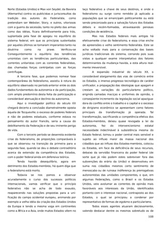 Norte (Estados Unidos) e Max von Seydel, da Baviera

laço federativo a chave de seus destinos, e onde o

(Alemanha) contra os publicistas e jurisconsultos da

federalismo ou surge como remédio já aplicado a

tradição

como

populações que se emancipam politicamente ou está

pretendiam ser Webster, Story, e outros, vitoriosos

sendo preconizado para a salvação futura dos Estados

com a guerra da secessão, tanto no pleito das armas

débeis

como das idéias, ficara definitivamente para trás,

condições de existência.

dos

autores

do

Federalista,

e

recém-formados,

atravessando

penosas

suplantada pela fase de apogeu no equilíbrio do

Mas nos Estados federais mais antigos há

sistema federal, em que os princípios sustentados

efetivamente crise do federalismo, e essa crise enche

por aqueles últimos se tornaram imperantes tanto na

de apreensões o velho sentimento federalista. Este se

doutrina

Verificou-se

acha voltado mais para a conservação das bases

tendências

jurídicas tradicionais do sistema, cerrando pois suas

unionistas com as tendências particularistas, das

vistas a qualquer exame interpretativo dos fatores

correntes unitaristas com as correntes federalistas,

determinantes da mudança havida, a esta altura real-

das chamadas forças centrípetas com as forças

mente irreversível.

como

na

Conseguintemente

o

praxe.

equilíbrio

das

centrífugas.

A

expansão

industrial

do

século

XX,

o

A terceira fase, que podemos nomear fase

considerável alargamento das vias de comércio entre

contemporânea do federalismo, assistiu à rotura do

os Estados, o imenso progresso tecnológico de caráter

equilíbrio observado no período anterior entre os dois

unificador, a propagação das ideologias que apagam e

dados fundamentais da autonomia e da participação,

crestam

com amplo predomínio desta feita da participação e

erigindo camadas maciças e uniformes de opinião, o

considerável atenuação e declínio da autonomia.

conseqüente incremento da legislação social apazigua-

as

variações

do

particularismo

político,

Aqui o investigador político do século XX

dora do conflito entre o trabalho e o capital e o excesso

chegará decerto a conclusão diametralmente oposta

de dirigismo econômico se apresentam como fatores

àquela de Tocqueville; o excesso de poderes federais

principais

e não de poderes estaduais, conforme estava no

transformação, sacrificando a competência efetiva dos

pensamento do autor francês, seria a causa do

Estados-membros, deixou quase revogada a lei da

debilitamento da Federação e de seu iminente perigo

autonomia,

de vida.

necessidade indeclinável à subsistência mesma do

da

transformação

fez

do

já

operada.

intervencionismo

Tal

estatal

Com o terceiro período se desenrola evidente

Estado federal, tornou o poder central mais sensível e

crise do federalismo, de proporções comparáveis à

sujeito ao influxo maior da massa nacional dos

que se observou na transição da primeira para a

cidadãos que ao influxo dos Estados-membros, colocou

segunda fase, quando se deu o debate contraditório

os Estados, em face da deficiência de seus recursos,

acerca da extensão da competência dos Estados,

debaixo da servidão financeira do poder federal (de

com o poder federal ainda em defensiva teórica.

sorte que já não podem estes sobreviver fora das

Tendo

havido

em

subvenções do erário da União) e desenvolveu em

detrimento dos Estados-membros, há quem diga que

suma nos cidadãos mesmos certo sentimento de

o federalismo está morto.

menoscabo ou de ruinosa indiferença às prerrogativas

Todavia

se

acuradamente

o

internacionais,

vamos

federativo

não

desequilíbrio,

nos

curso
se

pomos
dos

a

observar

sucessos

verificar que
acha

agora

de

o

todo

autonomistas das unidades componentes, o que, em

políticos

algumas Federações, como o Brasil e os Estados

princípio

Unidos, veio avolumar as correntes de opinião mais

exausto,

favoráveis aos

interesses da

União, identificados

reaparecendo nas soluções propostas para a uni-

portanto com o interesse nacional, contraposto ao dos

ficação do campo ocidental europeu, animando por

Estados,

exemplo a velha idéia da criação dos Estados Unidos

representativo de formas de egoísmo e particularismo.

o

qual

se

principiou

a

condenar

por

da Europa e tendo a mesma voga em continentes

Todos esses agentes atuaram decisivamente,

como a África e a Ásia, onde muitos Estados vêem no

valendo destacar dentre os mesmos sobretudo os de

108

 
