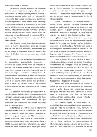 ordem financeira e econômica
.

efetivo desvirtuamento de seu intervencionismo, visto

No Brasil, a inflação galopante há sido causa

que aí ficava politizado ou instrumentalizado em

atuante no processo de desagregação do velho

proveito

federalismo. Os Estados com orçamentos sujeitos a

imperiosa e indeclinável necessidade de empregar

vertiginosos déficits caíam sob a “intervenção”

recursos estatais para o conseguimento de fins de

permanente das ajudas federais, que, politizadas,

interesse público.

criavam dependência e lhes arrebatavam, perdida já

pessoal

Assim

dos

titulares

considerado,

o

do

poder

aquela

intervencionismo

é

a autonomia financeira e econômica, o que ainda

malsão. Arruína qualquer estrutura federativa. Mas

restava efetivamente da antiga autonomia política.

quando os problemas de governo se situam em nível

Demais, esta autonomia nunca desfrutou o prestígio

elevado, quando o poder central na organização

de uma tradição histórica, nunca deitou raízes nas

federativa é chamado a empregar recursos que não

origens da comunhão nacional: o Império unitário a

estariam ao alcance dos Estados-membros para a

reprimia, a República, federativa, só veio a produzi-la

consecução de obras públicas, tanto do interesse regio-

artificialmente.

nal como nacional, quais, nos Estados Unidos, o Projeto

Nos Estados Unidos, segundo refere Durand,

do Vale do Tennessee e no Brasil o petróleo da Bahia, a

ocorre o mesmo desequilíbrio entre os recursos

açudagem e a eletrificação do Nordeste, bem como os

federais e os recursos estaduais, estimando-se que

planos regionais de desenvolvimento (SUDENE, SUDAM

dos 55 bilhões de dólares de despesas públicas, em

etc), seria rematada insensatez impugnar a presença

1948, 48 bilhões foram empregados pelo Estado

do poder federal e seus auxílios financeiros em nome

federal.

de preconceitos federalistas de todo suplantados.

3

Quando se traça pois esse inarredável quadro
da

esmagadora

e

imobilizada estrutura jurídica do antigo federalismo,

financeira do Estado federal sobre as unidades fe-

acomodando-a às condições novas do sistema, que

deradas e se observa a dependência efetiva a que

irrevogavelmente se moverá agora e de futuro no

estas ficam sujeitas, a primeira impressão que se

âmbito de um Estado eudemoníistico, o “Welfare

tem é de negar a existência contemporânea do

State”, realidade primeira, que trouxe já para o Estado

sistema federal, o qual teria já transitado para uma

presente a política do salário-mínimo, da previdência,

fórmula de mera descentralização administrativa.

das reformas sociais profundas na idade das massas e

Assim é que alguns autores acham mais prudente e

da socialização do poder e da riqueza
.

verídico

falar

de

superioridade

Estado

econômica

Será trabalho de juristas retocar a velha e

unitário

de

máxima

Quem não puder compreender ou admitir as

descentralização do que propriamente de Estado

razões por que a lei da participação já prepondera

federal.

sobre o velho dogma das autonomias estaduais

As correntes federalistas que descendem da

intangíveis não terá mais saída senão pôr o epitáfio

tradição clássica do federalismo pensam desse modo

sobre

e chegam a essa amarga conclusão, porquanto vêem

contemporâneos descontentes,

mais

encontrar à moda do século XIX.

participação

com

dependência

do

que

autonomia com participação nos moldes do Estado
federal contemporâneo.

o

Se

federalismo,

tivermos

que

porém

eles,

a

os

jamais
visão

federalistas
voltarão
aberta

e

a
a

sensibilidade bastante apurada com que acompanhar o

Entendemos ao contrário que o federalismo

curso da vida no laboratório social, nenhuma di-

não desapareceu, mas se transformou. Na terceira

ficuldade defrontaremos então para proclamar em fase

fase, o finalismo social dos poderes públicos se

de florescente desenvolvimento o neofederalismo do

tornou mais agudo do que nunca. Não tanto porque o

século XX. Mas entendido este qual o fizemos, a saber,

Estado o quisesse, mas porque as necessidades e

acrescido daquelas emendas que poêm o direito em dia

reclamos dos governados assim o obrigaram. Onde o

com

Estado entendeu por mero voluntarismo de poder

intervencionismo estatal, cortam os elementos de

abusar dos meios materiais à sua disposição, houve

fundo da crise federativa na estrutura do Estado

os

fatos,

previnem

os

desvirtuamentos

do

109

 