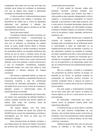 investigador. Fê-lo aliás com tal vigor que hoje raro

complicações que a envolvem.

cientista social hesita em confessar os embaraços

O reitor Lowell de Harvard, citado pelo

com que se depara para chegar a apreciáveis

professor

Carvalho,

interveio

também

com

resultados na órbita de sua disciplina.

pessimismo no debate, para lembrar que falta à

A ciência política é indiscutivelmente aquela

ciência política esse requisito indispensável à ciência

onde as incertezas mais afligem o estudioso, por

moderna: a nomenclatura ininteligível ao homem

decorrência de razões que a crítica de abalizados

educado, o que permite a todo leigo ocupar-se, com

publicistas

dos

a mais santa e incorrigível leviandade, daquilo onde

investigadores, levando alguns a duvidar se se trata

se detêm ou naufragam em dificuldades amargas,

aqui realmente de ciência.

cientistas e filósofos insignes, ao versarem conceitos

tem

apontado

à

reflexão

Quais são essas razões?

como os de governo, nação, liberdade, democracia,

O professor Orlando Carvalho enumerou em

socialismo, etc.

seu prestantíssimo ensaio — Caracterização da

Tem-se sobretudo referido que o trabalho do

Teoria Geral do Estado — algumas dessas dúvidas

cientista

com que se afrontam os estudiosos da matéria

facilitado pela circunstância de os fenômenos terem

social, os quais, desde Sumner Maine a Orlando,

aí exterioridade à parte do observador ou as

haviam assinalado já o caráter movediço e oscilante

substâncias de que trata, por exemplo, o químico, no

do vocabulário político, as variações semânticas dos

seu laboratório, poderem ser pesadas ou medidas,

termos de que se serve o cientista social de país

ou ainda a experiência do físico, como assinalou Lord

para país, com as mesmas palavras valendo para os

Bryce, não ter mais requisito de renovação que a

investigadores do mesmo tema, coisas inteiramente

vontade do investigador, fazendo que este, sempre

distintas, como, por exemplo, a palavra democracia,

por via da experiência e da observação, possa che-

a

gar ao conhecimento de leis perfeitamente exatas e

que

se

emprestam

variadíssimas

acepções,

ameaçando imergir num caos sem saída os mais
competentes

e

idôneos

esforços

de

natureza

é

extraordinariamente

uniformes.

fixação

conceitual.

da

Mas se o oxigênio, o enxofre e o hidrogênio
“se comportam da mesma maneira na Europa, na

Até mesmo a expressão Estado, ao redor da

Austrália ou em Sírius”, se qualquer mudança na

qual se levanta vastíssima e respeitável literatura já

composição do

centenária,

contribuição

cientista condições fáceis e seguras de exame e

monumental de afamados pensadores e filósofos,

esclarecimento, o mesmo não se dá com o fenômeno

não pôde forrar-se ao círculo vicioso de incertezas e

social e político.

objeções,

trazendo

quanto

à

o

selo

de

determinação

exata

do

significado de que se reveste.
nos textos mais autorizados da reflexão filosófica e
longe

nos

achamos

ainda

da

caracterização satisfatória.
Daí

porque

Bastiat,

no

Fica este sujeito a imperceptíveis variações,
mesmo regime; ou de um a outro século, de uma a
outra geração.

jurídica, copiosos conceitos que servem apenas de
quão

encontra

de um para outro país, até mesmo na prática do

Compilam-se da antigüidade aos nossos dias,

atestar

elemento químico

As instituições, conservando por vezes o
mesmo nome, já passaram todavia pelas mais
caprichosas alterações.

com

fina

ironia,

O material de que se serve assim o cientista

anunciava em meados do século XIX, prêmio de

social cria

50.000 francos a quem lhe respondesse a contento a

natureza, não somente óbices quase invencíveis ao

interrogação que ele fizera ao pedir que lhe

estudioso, como torna penosíssimo senão impossível

definissem o Estado.

o reconhecimento, na Ciência Política, de leis fixas,

Esse esmorecimento de Bastiat corrobora o

sua

uniformes, invariáveis.

que Hegel dissera da ciência do Estado, tomando-a
por primeira das ciências, pela importância e pelas

pela extrema mutabilidade de

Obstáculo igualmente sério, que se soma aos
demais

já

referidos

e

de

feição

não

menos

11

 