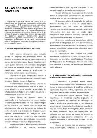 14 . AS FORMAS DE
GOVERNO

subseqüentemente, com algumas variações, a sua
afamada classificação das formas de Governo.
Os dois últimos são mais recentes, traduzindo
melhor a compreensão contemporânea do fenômeno
gevernativo e sua institucionalização social.

1. Formas de governo e formas de Estado — 2. A
classificação de Aristóteles: monarquia, aristocracia
e democracia — 3. O acréscimo romano à classificação de Aristóteles: o governo misto (Cícero) — 4. As
modernas classificações das formas de governo: de
Maquiavel a Montesquieu — 5. Formas fundamentais
e formas secundárias de governo (Bluntschli) — 6. As
formas de governo segundo o critério da separação
de
poderes:
governo
parlamentar
,
governo
presidencial e governo convencional — 7. A crise da
concepção governativa e as duas modalidades
básicas de governo: governos pelo consentimento e
governos pela coação.

O segundo, relativo à separação de poderes,
dominou durante toda a idade do Estado liberal,
representando

uma

das

faces

do

formalismo

constitucional do século passado, apoiado na teoria de
Montesquieu,

sem

que

este

de

modo

algum

pressentisse essa eventual aplicação, extraída aliás
como conseqüência lógica de sua doutrina.
O terceiro, voltado para os princípios básicos
que animam a vida política, é de todo contemporâneo,
representando uma reação contra a rigidez do critério
anterior, o qual tinha mais em vista a forma do que o

1. Formas de governo e formas de Estado

fundo das instituições.
Entre autores estrangeiros reina confusão

As classificações mais célebres são porém

quanto ao emprego das expressões formas de

aquelas que obedecem ao primeiro critério já referido.

Governo e formas de Estado. O vocabulário político

Abrangem, por exemplo, a classificação de Aristóteles,

alemão denomina formas de Estado (Staatsformen)

de Maquiavel e de Montesquieu, levando em conta,

aquilo que os franceses conhecem sob a designação

principalmente, o número de pessoas que exercem o

de formas de Governo, como, por exemplo, nas

poder soberano.

classificações

mais

antigas

e

tradicionais,

a

monarquia, a aristocracia e a democracia.
Afigura-se-nos que a nomenclatura francesa é
mais precisa porquanto deixa clara a distinção entre
formas de Estado e formas de Governo.

2. A classificação de Aristóteles: monarquia,
aristocracia e democracia
A

monarquia,

a

primeira

dessas

formas,

Como formas de Estado, temos a unidade ou

representa, segundo Aristóteles, o governo de um só.

pluralidade dos ordenamentos estatais, a saber, a

Atende o sistema monárquico à exigência unitária na

forma plural e a forma singular; a sociedade de

organização do poder político, exprimindo uma forma

Estados (o Estado Federal, a Confederação, etc.) e o

de governo na qual se faz mister o respeito das leis.

Estado simples ou Estado unitário.
Como

formas

de

A

como

segunda

forma,

na

classificação de Aristóteles, significa o governo de

organização e o funcionamento do poder estatal,

alguns, o governo dos melhores. Na etimologia da

consoante os critérios adotados para a determinação

palavra “aristocracia” deparamo-nos já com a idéia de

de sua natureza. Os critérios mais em voga são

força. Essa raiz evolve naturalmente para a acepção de

principalmente três: a) o do número de titulares do

força da cultura, força da inteligência, força entendida

poder soberano; b) o da separação de poderes, com

de modo qualitativo, força, por conseguinte, dos

rigoroso

suas

melhores, dos que tomam as rédeas do governo. A

respectivas relações; e c) o dos princípios essenciais

exigência de todo governo aristocrático deve ser,

que animam as práticas governativas e conseqüente

segundo Aristóteles, a de selecionar os mais capazes,

exercício limitado ou absoluto do poder estatal.

os melhores.

ou

fixação

temos

aristocracia,

a

estabelecimento

Governo,

de

O primeiro critério tem o prestígio do nome
de

Aristóteles

e

de

quantos

adotaram

Quanto ao terceiro tipo de governo, contido
nessa classificação, Aristóteles fá-lo corresponder à

111

 