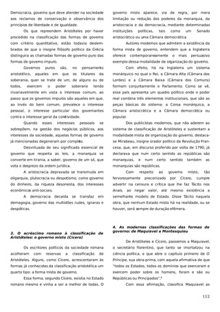 Democracia, governo que deve atender na sociedade

governo misto aparece, via de regra, por mera

aos reclamos de conservação e observância dos

limitação ou redução dos poderes da monarquia, da

princípios de liberdade e de igualdade.

aristocracia e da democracia, mediante determinadas

Os que repreendem Aristóteles por haver
procedido na classificação das formas de governo

instituições

políticas,

tais

como

um

Senado

aristocrático ou uma Câmara democrática
.

com critério quantitativo, estão todavia deslem-

Autores modernos que admitem a existência da

brados de que o insigne filósofo político da Grécia

forma mista de governo, entendem que a Inglaterra

distinguira as chamadas formas de governo puro das

oferece

formas de governo impuro.

exemplo dessa modalidade de organização do governo.

Governos
aristotélico,

puros

aqueles

são,

Com efeito, há na Inglaterra um sistema
Lordes) e a Câmara Baixa (Câmara dos Comuns)

todos,

tendo

formam conjuntamente o Parlamento. Como se vê,

invariavelmente em vista o interesse comum, ao

esse país apresenta um quadro político onde o poder

passo que os governos impuros são aqueles em que,

real combina três elementos institucionais, que são as

ao invés do bem comum, prevalece o interesse

peças básicas do sistema: a Coroa monárquica, a

pessoal, o interesse particular dos governantes

Câmara aristocrática e a Câmara democrática ou

contra o interesse geral da coletividade.

popular.

Quando

esses

titulares

persuasivo

soberania, quer se trate de um, de alguns ou de
poder

os

mais

monárquico no qual o Rei, a Câmara Alta (Câmara dos

o

que

pensamento

o

da

exercem

em

no

contemporaneamente

soberano

interesses

pessoais

se

Dos publicistas modernos, que não aderem ao

sobrepõem, na gestão dos negócios públicos, aos

sistema de classificação de Aristóteles e sustentam a

interesses da sociedade, aquelas formas de governo

modalidade mista de organização do governo, destaca-

já mencionadas degeneram por comple
to.

se Mirabeau, insigne orador político da Revolução Fran-

Desvirtuada de seu significado essencial de

cesa, que, em discurso proferido por volta de 1790, já

governo que respeita as leis, a monarquia se

declarava que num certo sentido as repúblicas são

converte em tirania, a saber, governo de um só, que

monarquias,

vota o desprezo da ordem jurídica.

monarquias são repúblicas.

A aristocracia depravada se transmuda em

Com

e

num

respeito

certo
ao

também

as

governo

misto,

tão

oligarquia, plutocracia ou despotismo, como governo

fervorosamente

do dinheiro, da riqueza desonesta, dos interesses

advertir na censura e crítica que lhe faz Tácito nos

econômicos anti-sociais.

Anais, ao negar valor, até mesmo existência a

A

democracia

decaída

se

transfaz

preconizado

sentido

por

Cícero,

cumpre

em

semelhante modelo de Estado. Disse Tácito naquela

demagogia, governo das multidões rudes, ignaras e

obra, que nenhum Estado misto há na realidade, ou se

despóticas.

houver, será sempre de duração efêmera.

3. O acréscimo romano à classificação de
Aristóteles: o governo misto (Cícero)

4. As modernas classificações das formas de
governo: de Maquiavel a Montesquieu
De Aristóteles e Cícero, passemos a Maquiavel,

Os escritores políticos da sociedade romana
acolheram

com

reservas

a

classificação

o secretário florentino, que tanto se imortalizou na

de

ciência política, e que abre o capítulo primeiro de O

Aristóteles. Alguns, como Cícero, acrescentaram às

Príncipe, sua obra-prima, com aquela afirmativa de que

formas já conhecidas da classificação aristotélica um

“todos os Estados, todos os domínios que exerceram e

quarto tipo: a forma mista de governo.

exercem poder sobre os homens, foram e são ou

Essa forma, segundo Cícero, existia no Estado
romano mesmo e vinha a ser a melhor de todas. O

Repúblicas ou Principados”.1
Com essa afirmação, classifica Maquiavel as

112

 