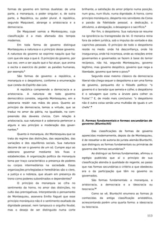 formas de governo em termos dualistas: de uma

brilhante, a satisfação do amor próprio numa posição,

parte, a monarquia, o poder singular; e, de outra

num grau, num título, numa dignidade. A honra, como

parte, a República, ou poder plural. A república,

princípio monárquico, desperta nos servidores da Coroa

segundo Maquiavel, abrange a aristocracia e a

a

democracia.

altruísmo, a abnegação, o desapego e o sacrifício.5

De Maquiavel vamos a Montesquieu, cuja
classificação

é

a

mais

afamada

dos

tempos

modernos.

paixão da fidelidade pessoal, a dedicação, o
Por fim, o despotismo. Sua natureza se resume

na ignorância ou transgressão da lei. O monarca reina
fora da ordem jurídica, sob o impulso da vontade e dos

Em

toda

forma

de

governo

distingue

caprichos pessoais. O princípio de todo o despotismo

Montesquieu a natureza e o princípio desse governo.

reside no medo: onde há desconfiança, onde há

A natureza do governo se exprime naquilo que faz

insegurança, onde há incerteza, onde as relações entre

com que ele seja o que é. O princípio do governo, por

governantes e governados se fazem à base do temor

sua vez, vem a ser aquilo que o faz atuar, que anima

recíproco, não há, segundo Montesquieu, governo

e excita o exercício do poder: as paixões humanas,

legítimo, mas governo despótico, governo que nega a

por exemplo.

liberdade, governo que teme o povo.6

2

São formas de governo: a república, a

Segundo esse mesmo clássico da democracia

monarquia e o despotismo, conforme a enumeração

liberal não chega sequer o despotismo a ser uma forma

que consta do Espírito das Leis.

de governo, porquanto diz o filósofo político: “o

A república compreende a democracia e a
aristocracia.

A

natureza

de

todo

governo é o lavrador que semeia e colhe; o despotismo

governo

é o selvagem que corta a árvore para colher os

democrático consiste, segundo Montesquieu, em a

frutos”.7 E, de modo mais conclusivo: “o despotismo

soberania residir nas mãos do povo. Quanto ao

não é outra coisa senão uma multidão de iguais e um

princípio da democracia, temos a virtude, que se

chefe”.8

traduz no amor da pátria, na igualdade, na compreensão dos

deveres

cívicos.

Com

relação à

aristocracia, sua natureza é a soberania pertencer a
alguns e seu princípio a moderação dos governantes.3
Quanto à monarquia, diz Montesquieu que se
trata do regime das distinções, das separações, das
variações e dos equilíbrios sociais. Sua natureza
decorre de ser o governo de um só. Cumpre aqui ao
soberano

governar

mediante

leis

fixas

e

estabelecidas. A organização política da monarquia
toma por traço característico a presença de poderes
ou

corpos

intermediários

na

sociedade.

Essas

organizações privilegiadas e hereditárias são o clero,
a justiça e a nobreza, que atuam em presença do
trono como poderes subordinados e dependentes 4
.
O

princípio

da

monarquia

se

cifra

no

sentimento da honra, no amor das distinções, no
culto das prerrogativas. Interpretando o pensamento
de Montesquieu, assevera Emílio Faguet que esse
princípio monárquico não é o sentimento exaltado da
dignidade pessoal, nem tampouco o orgulho feudal,
mas

o desejo de ser distinguido numa corte

5. Formas fundamentais e formas secundárias de
governo (Bluntschli)
Das

classificações

de

formas

de

governo

aparecidas modernamente, depois da de Montesquieu,
é de ressaltar a de autoria do jurista alemão Bluntschli,
que distinguiu as formas fundamentais ou primárias de
governo das formas secundárias.9
Ao distinguir as formas fundamentais, afirmou o
egrégio

publicista

que

aí

o

princípio

de

sua

classificação atendia à qualidade do regente, ao passo
que nas formas secundárias o critério a que obedeceu
era o da participação que têm no governo os
governados.
São formas fundamentais: a monarquia, a
aristocracia,

a

democracia

e

a

ideocracia

ou

teocracia.

10

Como se vê, Bluntschli enumera as formas já
conhecidas

da

antiga

classificação

aristotélica,

acrescentando porém uma quarta forma: a ideocracia
ou teocracia.

113

 