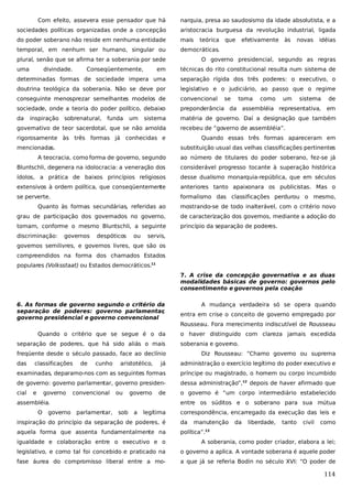 Com efeito, assevera esse pensador que há

narquia, presa ao saudosismo da idade absolutista, e a

sociedades políticas organizadas onde a concepção

aristocracia burguesa da revolução industrial, ligada

do poder soberano não reside em nenhuma entidade

mais

temporal, em nenhum ser humano, singular ou

democráticas.

plural, senão que se afirma ter a soberania por sede
uma

divindade.

que

efetivamente

às

novas

idéias

O governo presidencial, segundo as regras

em

técnicas do rito constitucional resulta num sistema de

determinadas formas de sociedade impera uma

separação rígida dos três poderes: o executivo, o

doutrina teológica da soberania. Não se deve por

legislativo e o judiciário, ao passo que o regime

conseguinte menosprezar semelhantes modelos de

convencional

sistema

de

sociedade, onde a teoria do poder político, debaixo

preponderância da assembléia representativa,

em

da

matéria de governo. Daí a designação que também

inspiração

Conseqüentemente,

teórica

sobrenatural,

funda

um

sistema

governativo de teor sacerdotal, que se não amolda

toma

como

um

recebeu de “governo de assembléia”.

rigorosamente às três formas já conhecidas e
mencionadas.

se

Quando essas três formas apareceram em
substituição usual das velhas classificações pertinentes

A teocracia, como forma de governo, segundo

ao número de titulares do poder soberano, fez-se já

Bluntschli, degenera na idolocracia: a veneração dos

considerável progresso tocante à superação histórica

ídolos, a prática de baixos princípios religiosos

desse dualismo monarquia-república, que em séculos

extensivos à ordem política, que conseqüentemente

anteriores tanto apaixonara os publicistas. Mas o

se perverte.

formalismo das classificações perdurou o mesmo,

Quanto às formas secundárias, referidas ao

mostrando-se de todo inalterável, com o critério novo

grau de participação dos governados no governo,

de caracterização dos governos, mediante a adoção do

tomam, conforme o mesmo Bluntschli, a seguinte

princípio da separação de poderes.

discriminação:

governos

despóticos

ou

servis,

governos semilivres, e governos livres, que são os
compreendidos na forma dos chamados Estados
populares (Volksstaat) ou Estados democráticos.11
7. A crise da concepção governativa e as duas
modalidades básicas de governo: governos pelo
consentimento e governos pela coação
6. As formas de governo segundo o critério da
separação de poderes: governo parlamentar
,
governo presidencial e governo convencional

A mudança verdadeira só se opera quando
entra em crise o conceito de governo empregado por
Rousseau. Fora merecimento indiscutível de Rousseau

Quando o critério que se segue é o da
separação de poderes, que há sido aliás o mais

o haver distinguido com clareza jamais excedida
soberania e governo.

freqüente desde o século passado, face ao declínio
das

classificações

já

administração o exercício legítimo do poder executivo e

examinadas, deparamo-nos com as seguintes formas

príncipe ou magistrado, o homem ou corpo incumbido

de governo: governo parlamentar, governo presiden-

dessa administração”,12 depois de haver afirmado que

cial

o governo é “um corpo intermediário estabelecido

e

governo

de

cunho

convencional

aristotélico,

Diz Rousseau: “Chamo governo ou suprema

ou

governo

de

assembléia.
O

governo

entre os súditos e o soberano para sua mútua
parlamentar,

sob

a

legítima

correspondência, encarregado da execução das leis e

inspiração do princípio da separação de poderes, é

da

manutenção

aquela forma que assenta fundamentalmente na

da

liberdade,

tanto

civil

como

política”.13

igualdade e colaboração entre o executivo e o

A soberania, como poder criador, elabora a lei;

legislativo, e como tal foi concebido e praticado na

o governo a aplica. A vontade soberana é aquele poder

fase áurea do compromisso liberal entre a mo-

a que já se referia Bodin no século XVI: “O poder de

114

 