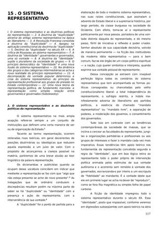 15 . O SISTEMA
REPRESENTATIVO

elaboração de todo o moderno sistema representativo,
nas suas raízes constitucionais, que assinalam o
advento do Estado liberal e a supremacia histórica, por
largo período, da classe burguesa na sociedade do

I. O sistema representativo e as doutrinas políticas
da representação — 2. A doutrina da “duplicidade”
alicerce do antigo sistema representativo na época
do liberalismo — 3. A Revolução Francesa consolida
a doutrina da “duplicidade” — 4. Apogeu na
aplicação constitucional da doutrina da “duplicidade”
— 5. Declínio da “duplicidade” no século XX — 6. A
crítica de Rousseau ao sistema representativo — 7. A
doutrina da “identidade”: governantes e governados,
uma só vontade — 8. A doutrina da “identidade”
supõe o pluralismo da sociedade de grupos — 9. O
princípio democrático da “identidade” é uma nova
ilusão do sistema representativo — 10. Na dinâmica
dos grupos e das categorias intermediárias se acha a
nova realidade do princípio representativo — 11. A
decomposição da vontade popular determinou a
crise do sistema representativo: do princípio da
representação profissional aos grupos de pressão no
Estado contemporâneo — 12. Uma nova teoria da
representação política, de fundamento marxista: a
representação
como
simples
relação
entre
governantes e governados (Sobolewsky).

Ocidente. Com efeito, toma-se aí o representante
politicamente por nova pessoa, portadora de uma vontade distinta daquela do representado, e do mesmo
passo, fértil de iniciativa e reflexão e poder criador.
Senhor absoluto de sua capacidade decisória, volvido
de maneira permanente — na ficção dos instituidores
da moderna idéia representativa — para o bem
comum, faz-se ele órgão de um corpo político espiritual
— a nação, cujo querer simboliza e interpreta, quando
exprime sua vontade pessoal de representante.
Dessa concepção se extraem com invejável
perfeição lógica

todos

os

corolários

do

sistema

representativo que tem acompanhado as formas políticas

consagradas

ou

chanceladas

pelo

velho

constitucionalismo liberal: a total independência do
representante,

o

sufrágio

restrito,

a

índole

ma-

nifestamente adversa do liberalismo aos partidos
1. O sistema representativo e as doutrinas
políticas da representação
O sistema representativo na mais ampla
acepção

refere-se

sempre

a

um

conjunto

de

instituições que definem uma certa maneira de ser
ou de organização do Estado.1
Tocante ao termo representação, ocorrem
reiteradas rixas teóricas, em geral decorrentes de
posições doutrinárias ou ideológicas que reduzem
aquela expressão a um juízo de valor. Com o
propósito de alcançarmos a clareza possível na
matéria, partiremos de uma breve alusão ao teor
lingüístico da palavra representação.
Os dicionaristas e publicistas quando se
ocupam desse vocábulo coincidem em indicar que
mediante a representação se faz com que “algo que
não esteja presente se ache de novo presente”.2 As
indagações

que

de

ordinário

conduzem

a

discrepâncias resultam porém na máxima parte de
saber se há “duplicidade” ou “identidade” com a
presença

e

ação

do

representante,

com

a

interveniência de sua vontade.3
A “duplicidade” foi o ponto de partida para a

políticos,

a

essência

do

chamado

“mandato

representativo” ou “mandato livre”, a separação de
poderes, a moderação dos governos, o consentimento
dos governados.
Tudo isso em contraste com as tendências
contemporâneas da sociedade de massas, que se
inclina a cercear as faculdades do representante, jungilas a organizações partidárias e profissionais ou aos
grupos de interesses e fazer o mandato cada vez mais
imperativo. Essas tendências têm apoio teórico nos
fundamentos da representação concebida segundo a
regra da “identidade”, que em boa lógica retira ao
representante todo o poder próprio de intervenção
política animada pelos estímulos de sua vontade
autônoma e o acorrenta sem remédio à vontade dos
governados, escravizando-o por inteiro a um escrúpulo
de “fidelidade” ao mandante. É a vontade deste que
ele em primeiro lugar se acha no dever de “reproduzir”,
como se fora fita magnética ou simples folha de papel
carbono.
A ficção da identidade impregnou todo o
sistema representativo durante o século XX. Essa
“identidade”, posto que impossível, conforme veremos
em digressões subseqüentes com apoio teórico na obra

117

 