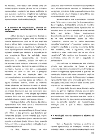 de Rousseau, pode todavia ser tomada como um

Discourses on Government desenvolveu igual ponto de

símbolo ou juízo de valor, já para excluir o sistema

vista, afirmando que os membros do Parlamento não

representativo, consoante faz aquele publicista, já

são simples emissários desta ou daquela circunscrição

para autorizar e autenticar e legitimar as mudanças

eleitoral, mas se acham dotados de competência para

que se vão operando no âmago das instituições

atuar em nome de todo o reino.

representativas, desde sua implantação.

No século XVIII a tese se robusteceu, conforme
anota Fairlie, com o reforço que lhe deram pensadores
da envergadura, de Blackstone e Burke. Os membros

2. A doutrina da “duplicidade”, alicerce do
antigo sistema representativo na época do
liberalismo

do Parlamento, segundo Blackstone, representam o rei-

A título de recurso ou expediente didático na

desconhecidas ao direito do nosso país”, e resultantes

no inteiro e não um distrito eleitoral particular. Afirmou
Burke

que

sistema representativo, qual ele há sido praticado

Constituição”,

desde o século XVIII, compendiaremos, debaixo da

instruções “imperativas” e “mandatos”, bastantes para

designação genérica de doutrina da “duplicidade”,

compelir o deputado a segui-los cegamente, dando-

todas aquelas posições teóricas que em França e na

lhes

Inglaterra tiveram por desfecho a implantação de

contrários às mais claras convicções de seu juízo e

uma

consciência.5 “Vós escolheis um deputado, mas ao

organização,

os

da

sociedade.

representantes

se

Nessa
fizeram

depositários da soberania, exercida em nome da

fundamental”

extremamente

de

liberal

“erro

“coisas

explanação tanto das origens como do advento do

organização

um

seriam

admitir

obediência,

escolherdes,

que

voto

deixa

do

e

ele

acerca

de

eleitor

argumento,

de

ser

o

“nossa

derivassem

ainda

deputado

que

do

parlamento.”6
Dos franceses, foi Montesquieu sem dúvida o

nação ou do povo e puderam, livremente, com sólido
respaldo nas regiões da doutrina, exprimir idéias ou

primeiro

convicções, fazendo-as valer, sem a preocupação

continental do sistema representativo, doutrinando que

necessária de saber se seus atos e princípios

a maior vantagem dos representantes é que eles, em

estavam

substituição do povo, são aptos a discutir os negócios.

ou

não

em

proporção

exata

de

correspondência com a vontade dos representados.
Vejamos naqueles países as reflexões de
alguns

escritores

políticos,

dentre

os

melhores

nomes portadores de contribuição teórica à edifica-

que

apresentou

na

Europa

a

versão

Dos eleitores, no entender de Montesquieu, bastava o
representante trazer uma orientação geral. Nada de
instruções particulares acerca de cada assunto, como
se praticava nas dietas da Alemanha.

ção do moderno sistema representativo. Atendendo

A incapacidade do povo para debater a coisa

aos moldes doutrinários que eles ofereceram, esse

pública ou gerir os negócios coletivos, atuando como

sistema se apresenta como criação tipicamente

poder executivo, foi ressaltada de modo vigoroso por

moderna, distinta de tudo quanto dantes conheceu a

Montesquieu em vários lugares de sua obra capital —

sociedade clássica e depois a sociedade medieva.

Do Espírito das Leis. No sistema representativo cabe ao

Insiste pois toda a velha doutrina do sistema

povo

tão-somente

representativo numa idéia capital: a independência

atribuição

para

do representante em face do eleitor.

a

escolher
qual

o

os

representantes,

reputa

sobejamente

qualificado.

7

Dentre os autores políticos de língua inglesa,
John Milton é dos primeiros que batalham por
semelhante posição, quando entende que, depois

3. A Revolução Francesa consolida a doutrina da

das eleições, os deputados já não são responsáveis

“duplicidade”

perante os eleitores. Expôs Milton a tese, segundo
Fairlie, em 1660, no seu projeto de instituição de um
parlamento contínuo.
Em

1698,

Algernon

Com a Revolução Francesa a doutrina do
sistema representativo se aperfeiçoou tocante a sua

4

Sidney,

na

obra

essência, a saber, a absoluta independência política do

118

 