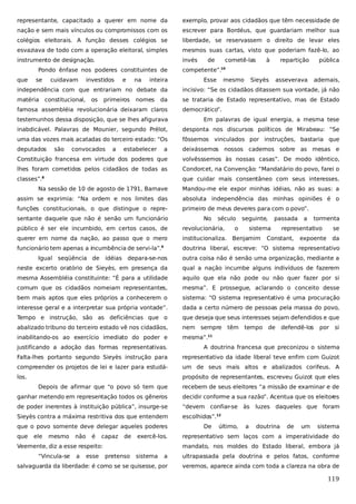 representante, capacitado a querer em nome da

exemplo, provar aos cidadãos que têm necessidade de

nação e sem mais vínculos ou compromissos com os

escrever para Bordéus, que guardariam melhor sua

colégios eleitorais. A função desses colégios se

liberdade, se reservassem o direito de levar eles

esvaziava de todo com a operação eleitoral, simples

mesmos suas cartas, visto que poderiam fazê-lo, ao

instrumento de designação.

invés

Pondo ênfase nos poderes constituintes de
que

se

cuidavam

investidos

e

na

inteira

de

cometê-las

à

repartição

pública

Sieyès

asseverava

ademais,

competente”.10
Esse

mesmo

independência com que entrariam no debate da

incisivo: “Se os cidadãos ditassem sua vontade, já não

matéria

se trataria de Estado representativo, mas de Estado

constitucional,

os

primeiros

nomes

da

famosa assembléia revolucionária deixaram claros

democrático”.

testemunhos dessa disposição, que se lhes afigurava

Em palavras de igual energia, a mesma tese

inabdicável. Palavras de Mounier, segundo Prélot,

desponta nos discursos políticos de Mirabeau: “Se

uma das vozes mais acatadas do terceiro estado: “Os

fôssemos vinculados por instruções, bastaria que

deputados

a

deixássemos nossos cadernos sobre as mesas e

Constituição francesa em virtude dos poderes que

volvêsssemos às nossas casas”. De modo idêntico,

lhes foram cometidos pelos cidadãos de todas as

Condorcet, na Convenção: “Mandatário do povo, farei o

classes”.

que cuidar mais consentâneo com seus interesses.

são

convocados

a

estabelecer

8

Na sessão de 10 de agosto de 1791, Barnave

Mandou-me ele expor minhas idéias, não as suas: a

assim se exprimia: “Na ordem e nos limites das

absoluta independência das minhas opiniões é o

funções constitucionais, o que distingue o repre-

primeiro de meus deveres para com o povo”.

sentante daquele que não é senão um funcionário

No

século

seguinte,

tormenta

revolucionária,

querer em nome da nação, ao passo que o mero

institucionaliza.

funcionário tem apenas a incumbência de servi-la”.

doutrina liberal, escreve: “O sistema representativo

Igual

seqüência de

idéias

sistema

a

público é ser ele incumbido, em certos casos, de
9

o

passada

Benjamim

representativo

Constant,

se

expoente

da

depara-se-nos

outra coisa não é senão uma organização, mediante a

neste excerto oratório de Sieyès, em presença da

qual a nação incumbe alguns indivíduos de fazerem

mesma Assembléia constituinte: “É para a utilidade

aquilo que ela não pode ou não quer fazer por si

comum que os cidadãos nomeiam representantes,

mesma”. E prossegue, aclarando o conceito desse

bem mais aptos que eles próprios a conhecerem o

sistema: “O sistema representativo é uma procuração

interesse geral e a interpretar sua própria vontade”.

dada a certo número de pessoas pela massa do povo,

Tempo e instrução, são as deficiências que o

que deseja que seus interesses sejam defendidos e que

abalizado tribuno do terceiro estado vê nos cidadãos,

nem sempre

inabilitando-os ao exercício imediato do poder e

mesma”.

têm tempo de

defendê-los

por

si

11

justificando a adoção das formas representativas.

A doutrina francesa que preconizou o sistema

Falta-lhes portanto segundo Sieyès instrução para

representativo da idade liberal teve enfim com Guizot

compreender os projetos de lei e lazer para estudá-

um de seus mais altos e abalizados corifeus. A

los.

propósito de representantes, escreveu Guizot que eles
Depois de afirmar que “o povo só tem que

recebem de seus eleitores “a missão de examinar e de

ganhar metendo em representação todos os gêneros

decidir conforme a sua razão”. Acentua que os eleitor
es

de poder inerentes à instituição pública”, insurge-se

“devem confiar-se às

Sieyès contra a máxima restritiva dos que entendem

escolhidos”.

que o povo somente deve delegar aqueles poderes
que

ele

mesmo

não

é

capaz

de

exercê-los.

Veemente, diz a esse respeito:
“Vincula-se

a

esse

luzes daqueles que foram

12

De

último,

a

doutrina

de

um

sistema

representativo sem laços com a imperatividade do
mandato, nos moldes do Estado liberal, embora já

pretenso

sistema

a

ultrapassada pela doutrina e pelos fatos, conforme

salvaguarda da liberdade: é como se se quisesse, por

veremos, aparece ainda com toda a clareza na obra de

119

 