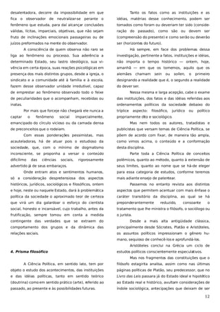 desalentadora, decorre da impossibilidade em que
fica

o

observador de

neutralizar-se

Tanto os fatos como as instituições e as

perante o

idéias, matérias desse conhecimento, podem ser

fenômeno que estuda, para daí alcançar conclusões

tomados como foram ou deveriam ter sido (conside-

válidas, lícitas, imparciais, objetivas, que não sejam

ração do

fruto de inclinações emocionais passageiras ou de

(compreensão do presente) e como serão ou deverão

juízos preformados na mente do observador.

ser (horizontes do futuro).

passado), como são

ou devem ser

A consciência de quem observa não raro se

Há sempre, em face dos problemas dessa

liga ao fenômeno ou processo. Sua aderência a

investigação, pertinente a fatos, instituições e idéias,

determinado Estado, seu lastro ideológico, sua vi-

não importa o tempo histórico — ontem, hoje,

vência em certa época, suas reações psicológicas em

amanhã — em que os tomemos, aquilo que os

presença dos mais distintos grupos, desde a igreja, o

alemães

sindicato e a comunidade até à família e à escola,

designando a realidade que é, o segundo a realidade

fazem desse observador unidade irredutível, capaz

do dever ser.

chamam

sein

ou

sollen,

o

primeiro

de emprestar ao fenômeno observado todo o feixe

Nessa mesma e larga acepção, cabe o exame

de peculiaridades que o acompanham, recebidas ou

das instituições, dos fatos e das idéias referidas aos

inatas.

ordenamentos políticos da sociedade debaixo do
Por mais que forceje não chegará ele nunca a

captar

o

fenômeno

social

imparcialmente,

emancipado do círculo vicioso ou da camada densa
de preconceitos que o rodeiam.

tríplice

aspecto:

filosófico,

jurídico

ou

político

propriamente dito e sociológico.
Mas nem todos os autores, tratadistas e
publicistas que versam temas de Ciência Política, se

Com essas ponderações pessimistas, mas

põem de acordo com fixar, de maneira tão ampla,

acauteladoras, há de atuar pois o estudioso da

como vimos acima, o conteúdo e a conformação

sociedade, que, com o mínimo de dogmatismo

desta disciplina.

inconsciente, se proponha a versar o conteúdo
dificílimo

das

ciências

sociais,

rigorosamente

advertido já de seus embaraços.
Onde entram atos e sentimentos humanos,
só a consideração despretensiosa dos aspectos

Parte toda a Ciência Política de conceitos
polêmicos, quanto ao método, quanto à extensão de
seus limites, quanto ao nome que se há-de eleger
para essa categoria de estudos, conforme teremos
mais adiante ensejo de patentear.

históricos, jurídicos, sociológicos e filosóficos, ontem

Passemos no entanto revista aos distintos

e hoje, neste ou naquele Estado, dará à problemática

aspectos que permitem acentuar com mais ênfase o

política da sociedade o aproximado teor de certeza

caráter transitório da disciplina, ao qual se há

que virá um dia galardoar o esforço do cientista

preponderantemente

social, honesto e incansável, cujo trabalho, antes da

tratamento que lhe ministra o filósofo, o sociólogo ou

frutificação, sempre tomou em conta a medida

o jurista.

reduzido,

consoante

o

contingente das verdades que se extraem do

Desde a mais alta antigüidade clássica,

comportamento dos grupos e da dinâmica das

principalmente desde Sócrates, Platão e Aristóteles,

relações sociais.

os assuntos políticos impressionam o gênero humano, sequioso de conhecê-los e aprofundá-los.
Aristóteles conclui na Grécia um ciclo de

4. Prisma filosófico

estudos políticos conscientemente especulativos.
Mas nos fragmentos das constituições que o

A Ciência Política, em sentido lato, tem por

filósofo estagirita analisa, assim como nas últimas

objeto o estudo dos acontecimentos, das instituições

páginas políticas de Platão, seu predecessor, que no

e das idéias políticas, tanto em sentido teórico

Livro das Leis passara já do Estado ideal e hipotético

(doutrina) como em sentido prático (arte), referido ao

ao Estado real e histórico, avultam considerações de

passado, ao presente e às possibilidades futuras.

índole sociológica, antecipações que deixam de ser

12

 