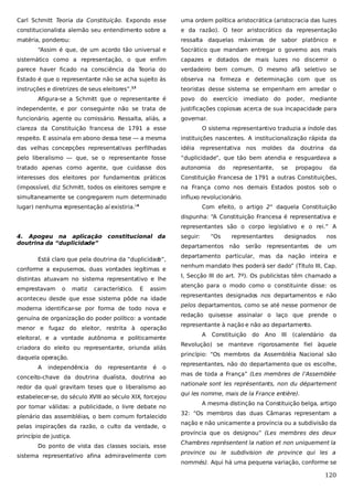Carl Schmitt Teoria da Constituição. Expondo esse

uma ordem política aristocrática (aristocracia das luzes

constitucionalista alemão seu entendimento sobre a

e da razão). O teor aristocrático da representação

matéria, ponderou:

ressalta daquelas máximas de sabor platônico e

“Assim é que, de um acordo tão universal e

Socrático que mandam entregar o governo aos mais

sistemático como a representação, o que enfim

capazes e dotados de mais luzes no discernir o

parece haver ficado na consciência da Teoria do

verdadeiro bem comum. O mesmo afã seletivo se

Estado é que o representante não se acha sujeito às

observa na firmeza e determinação com que os

instruções e diretrizes de seus eleitores”.

teoristas desse sistema se empenham em arredar o

13

Afigura-se a Schmitt que o representante é

povo

do

exercício

imediato do

poder, mediante

independente, e por conseguinte não se trata de

justificações copiosas acerca de sua incapacidade para

funcionário, agente ou comissário. Ressalta, aliás, a

governar.

clareza da Constituição francesa de 1791 a esse

O sistema representantivo traduzia a índole das

respeito. E assinala em abono dessa tese — a mesma

instituições nascentes. A institucionalização rápida da

das velhas concepções representativas perfilhadas

idéia representativa

pelo liberalismo — que, se o representante fosse

“duplicidade”, que tão bem atendia e resguardava a

tratado apenas como agente, que cuidasse dos

autonomia

interesses dos eleitores por fundamentos práticos

Constituição Francesa de 1791 a outras Constituições,

(impossível, diz Schmitt, todos os eleitores sempre e

na França como nos demais Estados postos sob o

simultaneamente se congregarem num determinado

influxo revolucionário.

lugar) nenhuma representação aí existiria.

do

nos

moldes da

representante,

se

doutrina da
propagou

da

Com efeito, o artigo 2° daquela Constituição

14

dispunha: “A Constituição Francesa é representativa e
representantes são o corpo legislativo e o rei.” A
4. Apogeu na aplicação
doutrina da “duplicidade”

constitucional da

conforme a expusemos, duas vontades legítimas e
distintas atuavam no sistema representativo e lhe
o

matiz

característico.

E

assim

aconteceu desde que esse sistema pôde na idade
moderna identificar-se por forma de todo nova e
genuína de organização do poder político: a vontade
menor e fugaz do eleitor, restrita à operação
eleitoral, e a vontade autônoma e politicamente
criadora do eleito ou representante, oriunda aliás
daquela operação.
A

independência

do

“Os

departamentos

Está claro que pela doutrina da “duplicidad
e”,

emprestavam

seguir:

representante

é

o

conceito-chave da doutrina dualista, doutrina ao
redor da qual gravitam teses que o liberalismo ao
estabelecer-se, do século XVIII ao século XIX, forcejou
por tornar válidas: a publicidade, o livre debate no
plenário das assembléias, o bem comum fortalecido
pelas inspirações da razão, o culto da verdade, o
princípio de justiça.
Do ponto de vista das classes sociais, esse
sistema representativo afina admiravelmente com

representantes
não

serão

designados

representantes

de

nos
um

departamento particular, mas da nação inteira e
nenhum mandato lhes poderá ser dado” (Título III, Cap.
I, Secção III do art. 7º). Os publicistas têm chamado a
atenção para o modo como o constituinte disse: os
representantes designados nos departamentos e não
pelos departamentos, como se até nesse pormenor de
redação quisesse assinalar o laço que prende o
representante à nação e não ao departamento.
A

Constituição

do

Ano

III

(calendário

da

Revolução) se manteve rigorosamente fiel àquele
princípio: “Os membros da Assembléia Nacional são
representantes, não do departamento que os escolhe,
mas de toda a França” (Les membres de l’Assemblée
nationale sont les représentants, non du département
qui les nomme, mais de la France entière).
A mesma distinção na Constituição belga, artigo
32: “Os membros das duas Câmaras representam a
nação e não unicamente a província ou a subdivisão da
província que os designou” (Les membres des deux
Chambres représentent la nation et non uniquement la
province ou le subdivision de province qui les a
nommés). Aqui há uma pequena variação, conforme se

120

 