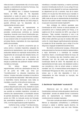 infere do texto: o representante não o é só da nação,

interditava o mandato imperativo, o mesmo ocorrendo

segundo o entendimento da doutrina francesa, mas

tocante à Constituição do Ano III, no seu artigo 52 (Les

também da região que o escolheu.

membres du corps législatif ne sont pas représentants

De idêntico teor, o Estatuto Fundamental
Italiano,

de

1848,

deputados

entière, et il ne peut leur être donné aucun mandat). A

representam a nação em geral, e não apenas as

proibição se repete no artigo 35 da Constituição de

províncias pelas quais foram eleitos” e, ainda este

1848, onde se diz que os representantes da Assembléia

século, a Constituição de Weimar, de 1919, artigo 21,

Nacional não podem receber mandato imperativo (“Ils

quando

ne peuvent recevoir de mandat impératif”).

afirmava

artigo

que

41:

“os

“Os

du départment qui les a nommés, mais de la nation

deputados

são

os

representantes de todo o povo”.
Essa

autonomia

do

Sem
representante

embargo

do

silêncio

guardado

pela

se

Constituição de 1875, tivemos no século passado, em

completava do ponto de vista jurídico com as

consonância com a tradição política de França, a lei

provisões constitucionais contrárias ao mandato

orgânica de 20 de novembro de 1875, cujo artigo 13

imperativo, havendo como houve Constituições que,

declarava: “Todo mandato imperativo é nulo e de

de forma taxativa, vedaram essa forma de mandato,

nenhum efeito” (Tout mandai impératif est nul et de nul

no que andaram aliás em louvável harmonia com os

effet). Anota Laferrière que essa lei recebeu 582 votos

princípios liberais, inspiradores da nova organização

contra 41, tendo Naguet significativamente declarado,

política da sociedade.

na sessão de 30 de novembro, que o artigo 13 se lhe

Já não era a doutrina unicamente que se

afigurava a negação fundamental da democracia.

volvia contra o mandato imperativo, solapador da

No direito constitucional europeu, influenciado

autonomia do representante, mas os textos jurídicos

ainda pela doutrina francesa do sistema representativo,

produzidos debaixo da inspiração revolucionária, No

a

regulamento de convocação dos Estados Gerais, em

imperativo. Assim, a Constituição Federal da Suíça, de

França, o rei, cedendo talvez aos reclamos do

1874: “Os membros dos dois Conselhos votam sem

terceiro estado, declarava que os deputados cuja

instruções” (art. 91). De modo mais categórico, a

eleição se pretendia não poderiam receber nenhum

Constituição Alemã de 1919: “Os deputados são os

mandato ou instrução.

representantes de todo o povo, não obedecem senão a

Em

a

interdição

do

mandato

sua consciência e não se acham presos a nenhum

regulamentares, emitiu-se a declaração do trono, de

mandato” (art. 21). A mesma ênfase vamos deparar na

23

Constituição Portuguesa de 1911, cujo artigo 15 asse-

junho

de

dessas

dominante é

disposições

de

reforço

regra

1789,

que

tinha

por

“inconstitucionais” as cláusulas imperativas dos

verava

que

o

voto

dos

deputados

é

livre

e

Cahiers, “simples instruções cometidas à consciência

independente de toda instrução ou injunção, não

e à livre opinião dos deputados”. Não tardou pois que

importa qual seja.

a Assembléia mesma declarasse nulos todos os
mandatos, o que fez a 8 de julho do mesmo ano.
Enumeram

ainda

vários

historiadores

5. Declínio da “duplicidade” no século XX

políticos daquele país outros atos, mediante os quais
a Assembléia constituinte da Revolução patenteou

Observa-se

que

no

século

XX,

várias

sua aversão ao mandato imperativo, vinculado na

Constituições continuam ainda abraçadas à doutrina da

memória dos representantes a recordações atrozes

“duplicidade”, através de adesão formal à autonomia

do período absolutista. Assim, por exemplo, a 8 de

plena

janeiro de 1790, na instrução acerca da formação

constitucional do mandato imperativo.

das assembléias legislativas e a 13 de junho de
1791, na lei da organização do poder legislativo.

do

representante

ou

mediante

vedação

É de notar contudo que desde a Constituição de
Weimar já disposições contraditórias e conflitantes

Conforme vimos, o artigo 7° do título terceiro,

começam a abalar e debilitar aquela doutrina. As

capítulo I e seção 3ª da Constituição de 1791

Constituições se mostram cada vez mais híbridas,

121

 
