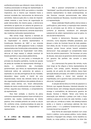 acolhendo princípios que oferecem claros indícios da
mudança processada no âmago da representação. A

Não é possível compreender a doutrina da

Constituição Alemã de 1919, que proibira o mandato

“identidade”, que tão profundas alterações imprimiu ao

imperativo, era a mesma que relutante trazia a

sistema representativo na idade contemporânea, se

sensível novidade dos instrumentos da democracia

não

semidireta. Sabe-se quão alta é a dose de imperati-

políticas expostas por Rousseau, tocantes à democracia

vidade inerente a essa forma de organização do

e à representação.

fizermos

menção

pormenorizada

das

idéias

poder democrático. Do mesmo passo, a democracia

Desse celebrado filósofo político deriva talvez a

semidireta se aparta de um sistema de governo au-

justificação ou, pelo menos, a inspiração mais coerente

tenticamente representativo, pelo menos segundo os

para os princípios que de último se impuseram, e,

moldes habituais do liberalismo, semente doutrinária

conforme

das modernas instituições representativas.

substancial da ordem representativa qual se gerou no

Não vamos longe. Vejamos o exemplo de
“duplicidade” no

sistema

representativo.

dissemos,

resultaram

em

alteração

seio do demo-liberalismo.

casa, que atesta por igual o declínio contemporâneo
da

já

Quanto à

democracia, Rousseau parte do

A

ceticismo, numa daquelas reflexões paradoxais, que

Constituição Brasileira de 1967 e sua emenda

deixam o leitor do Contrato Social de todo perplexo.

constitucional de 1969 golpearam fundo a tradição

Com efeito, diz ele: “A tomar o termo em sua acepção

representativa das Constituições antecedentes, todas

rigorosa, jamais houve, jamais haverá verdadeira

pautadas na doutrina da “duplicidade”. Com efeito,

democracia”. Essa passagem se complementa nesse

abriu-se ali largo espaço à adoção eventual do

fecho de extremo pessimismo: “Se houvesse um povo

Estado partidário e seus anexos plebiscitários.

de deuses, esse povo se governaria democraticamente.

Haja vista, de uma parte, a introdução do
princípio da disciplina partidária, munido da sanção
de perda de mandato do representante trânsfuga, e
doutra,

o

estreitamento

governo

tão

perfeito

não

convém a

seres

humanos”.

15

Se a democracia lhe parece tão remota, muito

imunidades

mais longe se lhe afigura a forma representativa de

parlamentares, que retirou ao representante aquela

governo. Com ambas, porém, Rousseau transigirá

tradicional

palavra e

quando, de um ponto de vista utilitário, busca fazer

expressão no uso das prerrogativas de seu mandato,

aplicação desses princípios, em ordem a alcançar-se na

deixando-o

sociedade

esfera de
daqui

das

Um

autonomia de

avante

à

mercê

de

uma

política

o

menor

teor

possível

de

imperatividade, menos dos eleitores talvez do que

imperfeições, com o governo mais convizinho da obser-

das organizações partidárias e dos poderes oficiais (o

vância da “vontade geral”.

Estado); estes últimos, sim, foram efetivamente

A solução democrática no limite do possível é a

dotados de meios constitucionais com que moldar ou

fórmula cujo segredo Rousseau intentará desvelar no

enfrear, segundo seus interesses, o comportamento

Contrato Social, sem embargo daquela proposição tão

do representante.

amarga e contraditória, da democracia, governo de

Para falar verdade, a doutrina da plena

deuses. Escreve o filósofo: “Achar uma forma de

autonomia representativa parece haver entrado já no

associação que defenda e proteja com toda a força

cemitério das noções constitucionais de direito

coletiva a pessoa e os bens de cada membro, e pela

positivo. Uma raridade portanto ver ainda no século

qual cada um, unindo-se a todos, não obedeça todavia

XX, conforme vimos, constitucionalistas do peso de

senão a si mesmo e permaneça ademais tão livre

Schmitt atados ao dogma da “independência” do

quanto antes — é o problema fundamental a que o

representante.

Contrato Social traz solução”.16
Essa forma de associação resultará num corpo
moral e coletivo, numa pessoa pública, numa cidade,

6.

A

crítica

representativo

de

Rousseau

ao

sistema

segundo a linguagem dos antigos, numa república ou
Estado, ou corpo político, ou soberania, no dizer dos

122

 