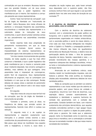 contradições em que se enredam, Rousseau lastima

estupidez da nação inglesa que, após haver armado

que nos grandes Estados, um de seus piores

seus deputados com o supremo poder, não lhes

inconvenientes

não

acresceu nenhum freio com que regular o uso que dele

manifestar-se por si mesmo. Daí resultaria a corrup-

poderão fazer nos sete anos totais de duração de sua

ção presente aos corpos representativos.

comissão.”25

seja

o

poder

legislativo

Contra “esse mal terrível da corrupção”, que
faz do órgão da liberdade um “instrumento de
servidão”, indica Rousseau dois meios eficazes de
atalhá-lo: a renovação freqüente das assembléias,
encurtando-se o mandato dos representantes e a
submissão

destes

às

instruções

de

seus

constituintes, a quem devem prestar estreitas contas
de seu procedimento nas assembléias (mandato
imperativo).
Senão vejamos toda essa progressão do
pensamento
expostas

rousseauniano,
no

impossibilidade

em

Contrato
do

que

Social

sistema

as

teses

acerca

da

representativo

se

apresentam agora mais atenuadas ou menos rígidas:
“Um dos maiores inconvenientes dos grandes
Estados, de todos aqueles o que faz mais difícil
conservar a liberdade, é que o poder legislativo não
pode manifestar-se por si mesmo e somente pode
atuar mediante deputado. Isso encerra vantagens e
defeitos, mais defeitos do que vantagens. Uma
assembléia toda é impossível de corromper-se,
porém fácil de enganar-se. Seus representantes
dificilmente se enganam, mas se corrompem com
facilidade e é raro que se não corrompam. Tendes
debaixo de vossas vistas o exemplo do parlamento
da Inglaterra e pelo liberum veto o de vossa nação
mesma”. 24
“Vejo dois meios de conjurar esse terrível mal
da corrupção, que faz do órgão da liberdade o
instrumento da servidão.
“Consiste o primeiro, como já disse, na
de

dietas,

que

amiúde

variem

de

representantes, fazendo mais difícil e custosa sua
sedução.
“O

segundo

representantes

a

Com o declínio da doutrina da soberania
nacional, com o amolecimento do poder político da
burguesia, com a queda de prestígio das instituições
parlamentares organizadas em moldes aristocráticos,
com a ascensão política e social da classe obreira, a
crise cada vez mais intensa deflagrada nas relações
entre o Capital e o Trabalho, a propagação paralela e
não menos influente das

teses

do

igualitarismo

democrático da Revolução Francesa, o ideário novo da
participação aberta de todos — fora de quaisquer
requisitos de berço, fazenda, capacidade e sexo — a
pressão reivindicante das massas operárias, e a
expansiva catequese dos ideólogos socialistas, minouse lenta e irremediavelmente o sistema representativo
de feição liberal.
Arrancado de um imobilismo crônico, onde
intentou resistir às transformações impostas, veio ele
todavia a perecer. Mas onde acolheu as mudanças
ditadas pela necessidade, sobreviveu debaixo de novo
semblante político.
Todas as variações que se prendem ao sistema
representativo e aos novos moldes que ele ostenta ao
presente podem, sem grave fratura de unidade e

Em seguida:

freqüência

7. A doutrina da identidade: governantes e
governados, uma só vontade

meio

é

seguirem

o

de

sujeitar

exatamente

os

suas

instruções e a prestar contas severas a seus
constituintes do procedimento que tiveram na dieta.
Não posso aqui deixar de manifestar meu espanto
ante a negligência, a incúria e, ouso dizer, a

congruência, resumir-se num feixe de doutrinas, cuja
aspiração

básica

consiste

essencialmente

em

estabelecer a identidade e suprema harmonia da
vontade

dos

governantes

com

a

vontade

dos

governados. Consiste também em fazer, com máximo
acatamento dos princípios democráticos, que aquelas
vontades coincidentes venham a rigor apagar traços
distintivos entre o sujeito e o objeto do poder político,
entre povo e governo. De modo que a soberania
popular, tanto na titularidade como no exercício, seja
peça única e monolítica, sem a contradição e contraste
dos que na sociedade manda e dos que nessa mesma
m
sociedade são mandados.

124

 