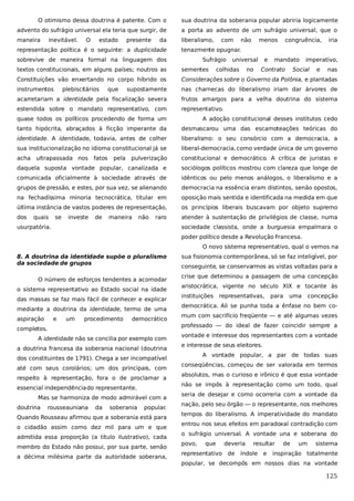 O otimismo dessa doutrina é patente. Com o

sua doutrina da soberania popular abriria logicamente

advento do sufrágio universal ela teria que surgir, de

a porta ao advento de um sufrágio universal, que o

maneira

liberalismo,

inevitável.

O

estado

presente

da

representação política é o seguinte: a duplicidade

com

não

menos

congruência,

iria

tenazmente opugnar.

sobrevive de maneira formal na linguagem dos

Sufrágio

universal

Contrato

imperativo,

sementes

Constituições vão enxertando no corpo híbrido os

Considerações sobre o Governo da Polônia, e plantadas

instrumentos

supostamente

nas charnecas do liberalismo iriam dar árvores de

acarretariam a identidade pela fiscalização severa

frutos amargos para a velha doutrina do sistema

estendida sobre o mandato representativo, com

representativo.

que

no

mandato

textos constitucionais, em alguns países; noutros as
plebiscitários

colhidas

e

Social

e

nas

quase todos os políticos procedendo de forma um

A adoção constitucional desses institutos cedo

tanto hipócrita, abraçados à ficção imperante da

desmascarou uma das escamoteações teóricas do

identidade. A identidade, todavia, antes de colher

liberalismo: o seu consórcio com a democracia, a

sua institucionalização no idioma constitucional já se

liberal-democracia, como verdade única de um governo

acha

pulverização

constitucional e democrático. A crítica de juristas e

daquela suposta vontade popular, canalizada e

sociólogos políticos mostrou com clareza que longe de

comunicada oficialmente à sociedade através de

idênticos ou pelo menos análogos, o liberalismo e a

grupos de pressão, e estes, por sua vez, se alienando

democracia na essência eram distintos, senão opostos,

na fechadíssima minoria tecnocrática, titular em

oposição mais sentida e identificada na medida em que

última instância de vastos poderes de representação,

os princípios liberais buscavam por objeto supremo

dos

atender à sustentação de privilégios de classe, numa

ultrapassada nos

quais

se

investe

fatos

de

pela

maneira

não

raro

usurpatória.

sociedade classista, onde a burguesia empalmara o
poder político desde a Revolução Francesa.
O novo sistema representativo, qual o vemos na

8. A doutrina da identidade supõe o pluralismo
da sociedade de grupos
O número de esforços tendentes a acomodar
o sistema representativo ao Estado social na idade
das massas se faz mais fácil de conhecer e explicar
mediante a doutrina da identidade, termo de uma
aspiração

e

um

procedimento

democrático

completos.
A identidade não se concilia por exemplo com
a doutrina francesa da soberania nacional (doutrina
dos constituintes de 1791). Chega a ser incompatível
até com seus corolários; um dos principais, com
respeito à representação, fora o de proclamar a
essencial independência do representante.
Mas se harmoniza de modo admirável com a
doutrina

rousseauniana

da

soberania

popular.

Quando Rousseau afirmou que a soberania está para
o cidadão assim como dez mil para um e que
admitida essa proporção (a título ilustrativo), cada
membro do Estado não possui, por sua parte, senão
a décima milésima parte da autoridade soberana,

sua fisionomia contemporânea, só se faz inteligível, por
conseguinte, se conservarmos as vistas voltadas para a
crise que determinou a passagem de uma concepção
aristocrática, vigente no século XIX e tocante às
instituições

representativas,

para

uma

concepção

democrática. Ali se punha toda a ênfase no bem comum com sacrifício freqüente — e até algumas vezes
professado — do ideal de fazer coincidir sempre a
vontade e interesse dos representantes com a vontade
e interesse de seus eleitores.
A vontade popular, a par de todas suas
conseqüências, começou de ser valorada em termos
absolutos, mas o curioso e irônico é que essa vontade
não se impôs à representação como um todo, qual
seria de desejar e como ocorreria com a vontade da
nação, pelo seu órgão — o representante, nos melhores
tempos do liberalismo. A imperatividade do mandato
entrou nos seus efeitos em paradoxal contradição com
o sufrágio universal. A vontade una e soberana do
povo,

que

deveria

representativo de

resultar

índole e

de

um

sistema

inspiração totalmente

popular, se decompôs em nossos dias na vontade

125

 