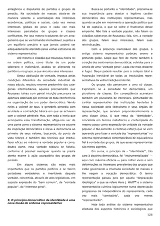 antagônica e disputante de partidos e grupos de

Busca-se portanto a “identidade”, proclama-se

pressão. Na sociedade de massas abala-se de

sua importância para

maneira violenta a acomodação dos interesses

democrático das instituições representativas,

econômicos, políticos e sociais, cada vez menos

quando se põe em movimento a operação política que

interesses globais do

mais

há de captá-la, o que se colhe é frustrativo desse

classes

empenho. Não fala a vontade popular, não falam os

conflitantes. Por isso mesmo tradutores de um anta-

cidadãos soberanos de Rousseau; fala, sim, a vontade

gonismo que se vai tornando irremediável, sujeitos a

dos

um equilíbrio precário e que jamais poderá ser

reivindicações.

interesses

parcelados

povo
de

e

cada

grupos

vez
e

grupos,

adequadamente atendido pelas velhas estruturas do
sistema representativo.

falam

atestar o

seus

legítimo

interesses,

caráter
mas

falam

suas

Com a presença inarredável dos grupos, o
antigo

sistema

representativo

padeceu

severo

e

Até mesmo o cidadão que Rousseau fizera rei

profundo golpe. Golpe que fere de morte também o

na ordem política, como titular de um poder

coração dos sentimentos democráticos, volvidos para o

soberano e inalienável, acabou se alienando no

anseio de uma “vontade geral”, cada vez mais distante

partido ou no grupo, a que vinculou seus interesses.

e fugaz. Daqui poderá resultar pois o colapso total e

Dessa abdicação de vontade, imposta pelas
condições diferentes da sociedade industrial de

frustração inevitável de todas as instituições representativas da velha tradição ocidental.

nosso século, resultou enorme predomínio das cate-

Os grupos não pertencem a uma só classe.

gorias intermediárias, aquelas precisamente que

Exprimem, se

a

sociedade for

democrática,

um

Rousseau talvez com genial intuição precursora se

pluralismo de classes. Em conseqüência acarretam

aporfiara obstinado por eliminar de toda interferência

também um pluralismo de interesses, perturbador do

na organização de um poder democrático. Vendo

caráter representativo das instituições herdadas à

neles a volonté de tous, o genebrês percebia com

nossa sociedade pelo liberalismo e seus órgãos de

acuidade a contradição básica em que se achavam

representação, que serviam preponderantemente a

com a volonté générale. Mas, com toda a ironia que

uma classe única. O que resta da “identidade”,

acompanha essa transformação, aflige-nos ver de

concebida em termos metafísicos e contemplada do

uma parte como o sistema representativo se socorre

mesmo passo como expressão de unidade da vontade

da inspiração democrática e eleva a democracia ao

popular, é tão-somente o contínuo esforço que se vem

primeiro de seus valores, buscando, do ponto de

operando para fazer a vontade dos “representantes” no

vista teórico e também das técnicas que institui,

sistema representativo contemporâneo de equivalência

fazer eficaz ao máximo a vontade popular e como,

fiel à vontade dos grupos, de que esses representantes

doutra parte, essa vontade todavia se falseia,

são meros agentes.

conforme é possível averiguar quando se presta

Em suma, o princípio da - “identidade”‘, tão

atento exame à ação usurpatória dos grupos de

caro à doutrina democrática, foi “instrumentalizado” —

pressão.

aqui com máxima eficácia — para colher vivos e sem

Em

alguns

sistemas

mais

deformações os interesses prevalentes dos grupos que

importantes que os partidos políticos e se fazem

estão governando a chamada sociedade de massas e

portadores

lhe

verdadeiros

e

são

estes

inevitáveis

daquela

negam

a

vocação

democrática.

O

termo

vontade, convertida, através de atos legislativos, em

representação passou pois por aquela “depravação

suposta expressão do “bem comum”, da “vontade

ideológica” a que se refere Hans J. Wolff26 e o sistema

popular”, do “interesse geral”.

representativo culmina logicamente numa depreciação
progressiva da independência do representante, cada
vez

9. O princípio democrático da identidade é uma
nova ilusão do sistema representativo

mais

“comissário”,

cada

vez

menos

“representante”.
Hoje toda análise do sistema representativo
afastada dos aspectos históricos e sociológicos que

126

 