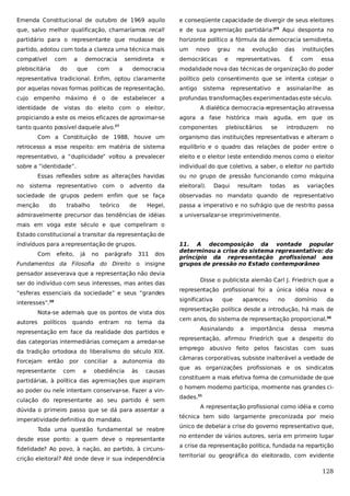 Emenda Constitucional de outubro de 1969 aquilo

e conseqüente capacidade de divergir de seus eleitores

que, salvo melhor qualificação, chamaríamos recall

e de sua agremiação partidária?29 Aqui desponta no

partidário para o representante que mudasse de

horizonte político a fórmula da democracia semidireta,

partido, adotou com toda a clareza uma técnica mais

um

compatível

democráticas

com

plebiscitária

a

do

democracia

que

com

semidireta
a

e

novo

grau

na

e

evolução

das

representativas.

instituições

É

com

essa

democracia

modalidade nova das técnicas de organização do poder

representativa tradicional. Enfim, optou claramente

político pelo consentimento que se intenta cotejar o

por aquelas novas formas políticas de representação,

antigo

cujo empenho máximo é o de estabelecer a

profundas transformações experimentadas este século.

sistema

representativo

e

assinalar-lhe

as

identidade de vistas do eleito com o eleitor,

A dialética democracia-representação atravessa

propiciando a este os meios eficazes de aproximar-se

agora a fase histórica mais aguda, em que os

tanto quanto possível daquele alvo.

componentes

27

plebiscitários

se

introduzem

no

Com a Constituição de 1988, houve um

organismo das instituições representativas e alteram o

retrocesso a esse respeito: em matéria de sistema

equilíbrio e o quadro das relações de poder entre o

representativo, a “duplicidade” voltou a prevalecer

eleito e o eleitor (este entendido menos como o eleitor

sobre a “identidade”.

individual do que coletivo, a saber, o eleitor no partido

Essas reflexões sobre as alterações havidas
no

sistema

representativo

com

o

advento da

ou no grupo de pressão funcionando como máquina
eleitoral).

Daqui

resultam

todas

as

variações

sociedade de grupos pedem enfim que se faça

observadas no mandato quando de representativo

menção

passa a imperativo e no sufrágio que de restrito passa

do

trabalho

teórico

de

Hegel,

admiravelmente precursor das tendências de idéias

a universalizar-se irreprimivelmente.

mais em voga este século e que compeliram o
Estado constitucional a transitar da representação de
indivíduos para a representação de grupos.
Com

efeito,

já

no

parágrafo

311

dos

Fundamentos da Filosofia do Direito o insigne

11. A decomposição da vontade popular
determinou a crise do sistema representativo: do
princípio da representação profissional aos
grupos de pressão no Estado contemporâneo

pensador asseverava que a representação não devia
ser do indivíduo com seus interesses, mas antes das
“esferas essenciais da sociedade” e seus “grandes
Nota-se ademais que os pontos de vista dos
políticos

quando

entram

no

tema

da

representação em face da realidade dos partidos e
das categorias intermediárias começam a arredar-se
da tradição ortodoxa do liberalismo do século XIX.
Forcejam

então

representante

representação profissional foi a única idéia nova e
significativa

interesses”.28
autores

Disse o publicista alemão Carl J. Friedrich que a

por

com

conciliar a
a

autonomia do

obediência

às

causas

partidárias, à política das agremiações que aspiram
ao poder ou nele intentam conservar-se. Fazer a vinculação do representante ao seu partido é sem
dúvida o primeiro passo que se dá para assentar a
imperatividade definitiva do mandato.
Toda uma questão fundamental se reabre
desde esse ponto: a quem deve o representante
fidelidade? Ao povo, à nação, ao partido, à circunscrição eleitoral? Até onde deve ir sua independência

que

apareceu

no

domínio

da

representação política desde a introdução, há mais de
cem anos, do sistema de representação proporcional.30
Assinalando

a

importância

dessa

mesma

representação, afirmou Friedrich que a despeito do
emprego abusivo feito pelos fascistas com suas
câmaras corporativas subsiste inalterável a verdade de
,
que as organizações profissionais e os sindicatos
constituem a mais efetiva forma de comunidade de que
o homem moderno participa, mormente nas grandes cidades.31
A representação profissional como idéia e como
técnica tem sido largamente preconizada por meio
único de debelar a crise do governo representativo que,
no entender de vários autores, seria em primeiro lugar
a crise da representação política, fundada na repartição
territorial ou geográfica do eleitorado, com evidente

128

 