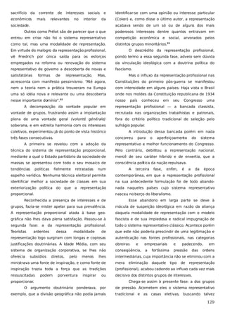sacrifício

da

econômicos

corrente
mais

de

interesses

relevantes

no

sociais

interior

e

identificar-se com uma opinião ou interesse particular

da

(Coker) e, como disse o último autor, a representação

sociedade.

acabava sendo de um só ou de alguns dos mais

Outros como Prélot são de parecer que o que

poderosos interesses dentre quantos entravam em

entrou em crise não foi o sistema representativo

competição econômica e

social,

como tal, mas uma modalidade de representação.

arvorados pelos

distintos grupos minoritários.33

Em virtude do malogro da representação profissional,

O descrédito da representação profissional,

vê Friedrich por única saída para os esforços

pondo termo a essa segunda fase, adveio sem dúvida

empregados na reforma ou renovação do sistema

da vinculação ideológica com a doutrina política do

representativo de governo a descoberta de novas e

fascismo.

satisfatórias

formas

de

representação.

Mas,

Mas o influxo da representação profissional nas

acrescenta com manifesto pessimismo: “Até agora,

Constituições do primeiro pós-guerra se manifestou

nem a teoria nem a prática trouxeram na Europa

com intensidade em alguns países. Haja vista o Brasil

uma só idéia nova e relevante ou uma descoberta

onde nos moldes da Constituição republicana de 1934

nesse importante domínio”.

nosso

32

país

conheceu

em

seu

Congresso

uma

A decomposição da vontade popular em

representação profissional — a bancada classista,

vontade de grupos, frustrando assim a implantação

recrutada nas organizações trabalhistas e patronais,

plena de uma vontade geral (volonté générale)

fora do critério político tradicional de seleção pelo

soberana, e em estreita harmonia com os interesses

sufrágio popular.

coletivos, experimentou já do ponto de vista histórico
três fases consecutivas.

A introdução dessa bancada porém em nada
concorreu

para

o

aperfeiçoamento

do

sistema

A primeira se revelou com a adoção da

representativo e melhor funcionamento do Congresso.

técnica do sistema de representação proporcional,

Pelo contrário, debilitou a representação nacional,

mediante a qual o Estado partidário da sociedade de

mercê de seu caráter híbrido e de enxertia, que a

massas se apresentou com todo o seu mosaico de

consciência política da nação repulsava.

tendências

políticas

fielmente

retratadas

num

A

terceira

fase,

enfim,

é

a

da

época

espelho verídico. Nenhuma técnica eleitoral permite

contemporânea, em que a representação profissional

identificar melhor a sociedade de classes em sua

na sua antecedente formulação foi de todo abando-

exteriorização política

nada naqueles países cujo sistema representativo

do

que

a

representação

proporcional.

nasceu no berço do liberalismo.

Reconhecida a presença de interesses e de

Esse abandono em larga parte se deve à

grupos, fazia-se mister apelar para sua prevalência.

mácula de suspeição ideológica em razão da aliança

A representação proporcional atada à base geo-

daquela modalidade de representação com o modelo

gráfica não lhes dava plena satisfação. Passou-se à

fascista e de sua impiedosa e radical impugnação de

segunda fase: a

todo o sistema representativo clássico. Acontece porém

Teoristas

da representação profissional.

ardentes

de

que este não poderia prescindir de uma legitimação e

representação logo surgiram com longas e copiosas

autenticação nas fontes profissionais, nas categorias

justificações doutrinárias. A Idade Média, com seu

obreiras

sistema de organização corporativa, se lhes não

conseqüência,

oferecia

intermediárias, cuja importância não se eliminou com a

subsídios

dessa

diretos,

modalidade

pelo

menos

lhes

e

empresariais

e

a

pressão

inspiração trazia toda a força que as tradições

(profissional), acabou cedendo ao influxo cada vez mais

ressuscitadas

decisivo dos distintos grupos de interesses.

inspirar

ou

proporcionar.
O argumento doutrinário ponderava, por
exemplo, que a divisão geográfica não podia jamais

tipo

de

ordens

mera

porventura

daquele

das

em

ministrava uma fonte de inspiração, e como fonte de
podem

eliminação

fortíssima

padecendo,

representação

Chega-se assim à presente fase: a dos grupos
de pressão. Acometem eles o sistema representativo
tradicional e as

casas eletivas,

buscando talvez

129

 