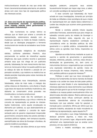 institucionalizar-se através de vias que ainda não

objeções

foram claramente localizadas pela teoria, em patente

louvavelmente forcejam por lograr algo novo, a saber,

atraso com esse novo tipo de organização política

um conceito sociológico de representação.34

dos interesses sociais.

padecem,

porquanto

seus

autores

É esse conceito que Sobolewsky diz haver
achado em suas investigações, tomando por princípio
de todas as reflexões a tese sociológica de que a noção

12. Uma nova teoria da representação política,
de fundamento marxista: a representação
como simples relação entre governantes e
governados (Sobolewsky)

de representação tem por objeto básico determinar o
caráter das relações que ocorrem entre governantes e
governados.
Rende o cientista polonês tributo àqueles

São

inumeráveis

no

campo

teórico

os

esforços que se fazem por aclarar o conceito de
representação,

sobremaneira

abalado

com

as

mudanças operadas na índole do Estado moderno,
desde que as ideologias propagaram o fermento
revolucionário de revisão da sociedade e seus fundamentos.
A
obtidos,

sobredito conceito partiu do modelo de Duverger e
Burdeau.

Entendem

representação

estes,

importa

segundo

estabelecer

ele,

que

correlação

à
ou

concordância entre as decisões políticas da elite
governante e a opinião pública, compreendida esta
última como as opiniões mais fortes, imperantes na

assinalada
conforme

indigência
patenteou

de

resultados

Friedrich,

atua

precisamente no sentido de intensificar aquelas
diligências, das quais constitui recente e apreciável
amostra essa que nos chega de um publicista
polonês, Sobolewsky. Se mais merecimento não tiver,
serve ao menos para indicar no quadro polêmico que
se esboça do lado do Ocidente a posição de um
pensador socialista, cujo realismo na matéria traz ao
debate posições inspiradas pelas raízes marxistas de
seu pensamento.
Sobolewsky, antes de mais nada, o malogro dos
velhos clássicos do liberalismo, como Burke e Sieyès
cujas teses ele reputa de manifesta insuficiência, não
se

conservarem

comunidade.
Apontam-se então formas mediante as quais se
exprime a opinião de governantes e governados:
eleições, referenda, petições, comícios, notas oficiais e
declarações de

governantes,

etc,

bem como os

instrumentos técnicos e organizatórios que consentem
uma expressão sistemática da opinião: meios de
comunicação de massas (imprensa, rádio, televisão,
etc), partidos políticos e grupos de interesse.35
Professa o autor que sua nova concepção se
alicerça nos fundamentos da teoria marxista do Estado

Demandando nova interpretação, assinala

obstante

publicistas franceses, asseverando que para chegar ao

ainda

gravadas

nas

Constituições e na teoria constitucional.
Do mesmo modo não lhe satisfazem as
correntes contemporâneas, cuja crítica e reforma do
conceito de representação se prende às interpretações tradicionais, como aquela encabeçada na
Alemanha por Leibholz, ou que obstinadamente se
empenham em substituir o conceito de representação pelo de governo responsável (responsible
government), consoante deduz de autores alemães e
cientistas políticos ingleses, nem tampouco aquelas,
exemplificadas nas obras de Duverger e Burdeau, de
patente tendência sociológica.
Em verdade, são estas últimas as que menos

classista e do caráter de classe de todo poder político.
Assevera que cada Estado é uma representação dos
interesses objetivos da classe dominante e que debaixo
desse princípio geral é que se há de investigar como os
cidadãos e as massas podem eventualmente influir em
determinadas decisões estatais. Mostra ademais que as
possibilidades desse influxo continuam abertas às
massas,

cabendo-lhes

valer-se

de

circunstâncias

favoráveis com que adiantar, onde for possível, a
transição para o socialismo. Afirma por último que seu
presente trabalho, estudando de modo minudente os
problemas da representação, aspira àquele fim.36
Das conclusões a que chega Sobolewsky urge
destacar

portanto

algumas,

a

nosso

ver,

mais

importantes. Em primeiro lugar, afigura-se-lhe apenas
admissível uma representação que se analise como
processo, em seu aspecto dinâmico.
Contra

o

modelo

sociológico

dos

autores

130

 